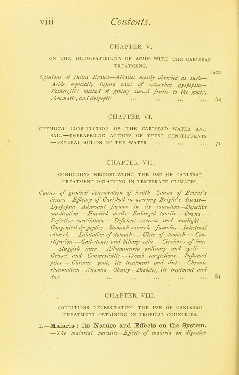 CHAPTER V. ON THE INCOMPATIBILITY OF ACIDS WITH THK CARLSBAD TREATMENT. I'ACF. Opinions of Julius Braun—Alkalies mostly absorbed as stick— Acids especially injure cases of catarrhal dyspepsia— Fot/iergilPs method of givitig stewed fruits to the gouty, rheumatic, and dyspeptic ... .., ... 64 CHAPTER VI. CHEMICAL CONSTITUTION OF THE CARLSBAD WATER AND SALT—THERAPEUTIC ACTIONS OF THESE CONSTITUENTS —GENERAL ACTION OF THE WATER ... ... ... 71 CHAPTER VH. CONDITIONS NECESSITATING THE USE OF CARLSBAD TREATiVIENT OBTAINING IN TEMPERATE CLIMATES. Causes of gradual deterioration of health—Causes of Bright's disease—Efficacy of Carlsbad in averting Bright''s disease— Dyspepsia—Adjuvant factors in its causatiojt—Defective mastication — Hurried meals—Enlarged tonsils — Ozcena— Defective ventilation — Deficient exercise and sunlight — Congenital dyspeptics—Stomach catarrh—Jaundice—Intestinal catarrh — Dilatation of stomach — Ulcer of stomach — Con- stipation — Gall-stones and biliary colic — Cirrhosis of liver — Sluggish liver — Albuminuria ordinary and cyclic — Gravel and Contrexeville — Womb congestions — Inflamed piles — Chronic gout, its treatmetit and diet — Chronic rheumatism—Anamia—Obesity—Diabetes, its treatment and diet . ••• ••• ••• ... ... .•• Si ■ . CHAPTER VHI. CONDITIONS NECESSITATING THE USE OF CARLSBAD TREATMENT OBTAINING IN TROPICAL COUNTRIES. I.—Malaria: its Nature and Effects on the System. — The malarial parasite—Effects of malaria on digestive