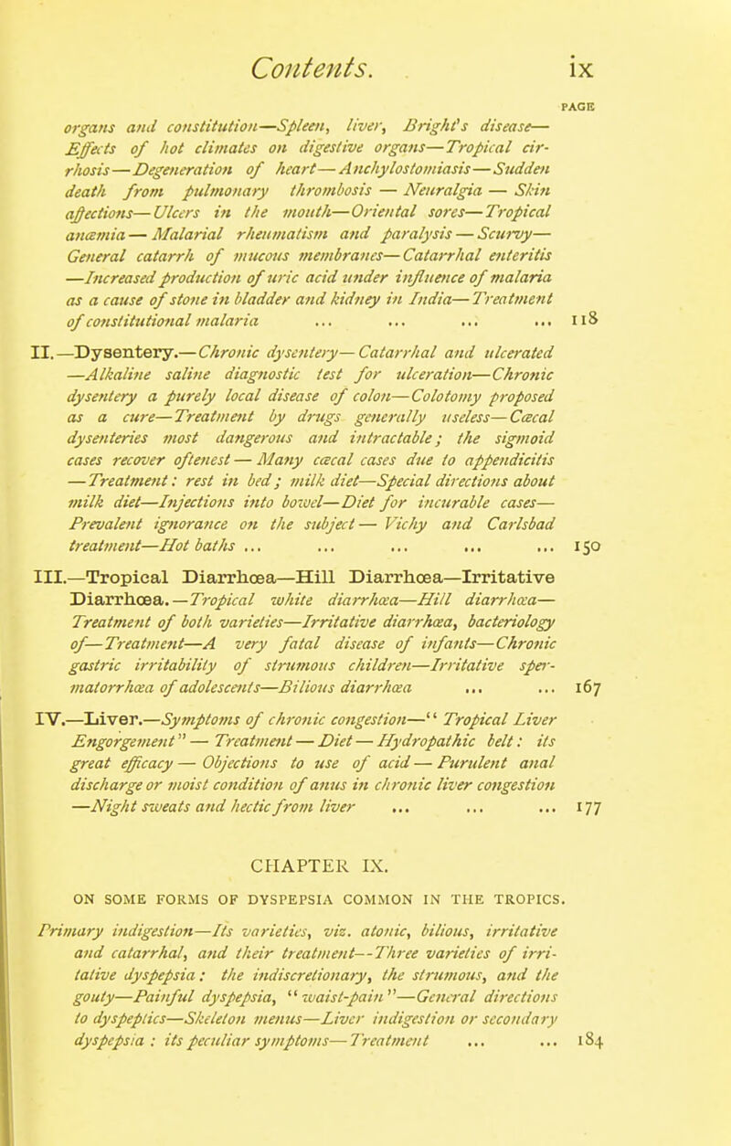 organs and constitution—Spleen, liver, Bright's disease— Effects of hot climates on digestive organs—Tropical cir- rhosis—Degeneration of heart—Anchylostomiasis—Sudden death from pulmonary thrombosis — Neuralgia — Skin ajffections—Ulcers in the mouth—Oriental sores—Tropical ancemia — Malarial rheumatism and paralysis — Scui-vy— General catarrh of mucoits t?iembranes—Catarrhal etiteritis —Increased production of uric acid under influence of malaria as a cause of stone in bladder and kidney in India—Treatment of constitutional malaria ... ... ... ,.. 118 II. —Dysentery.—Chronic dysentery—Catarrhal and ulcerated —Alkaline saline diagnostic test for ulceration—Chronic dysentery a purely local disease of colon—Colotoiny proposed as a cure—Treatmetit by drugs generally useless—Cacal dysenteries most dangerous and intractable; the sigmoid cases recover oftenest — Many ccecal cases due to appendicitis —Treatment: rest in bed; milk diet—Special directions about milk diet—Injections into boioel—Diet for incurable cases— Prevalent ignorance on the subject— Vichy and Carlsbad treatment—Hot baths ... ... ... ... ... 150 III. —Tropical Diarrhoea—Hill Diarrhoea—Irritative Diarrhoea.—Tropical white diarrhcea—Hi/l diarrhoia— Treatment of both varieties—Irritative diarrkosa, bacteriology of—Treatment—A very fatal disease of infants—Chronic gastric irritability of strumous children—Irritative sper- inatorrhcea of adolescents—Bilious diarrhcea ... ... 167 IV. —Liver.—Symptoms of chronic congestion— Tropical Liver Engorgement^^—Treatment — Diet — Hydropathic belt: its great efficacy—Objections to use of acid—Purulent anal discharge or moist condition of anus ift chronic liver congestion —Night sweats and hectic from liver ... ... ... 177 CHAPTER IX. ON SOME FORMS OF DYSPEPSIA COMMON IN THE TROPICS. Primary indigestion—Its varieties, viz. atonic, bilious, irritative and catarrhal, atid their treatment—Three varieties of irri- tative dyspepsia : the indiscretionary, the strumous, and the gouty—Painful dyspepsia,  ivaist-pain—General directions to dyspeptics—Skeleton menus—Liver indigestion or secondary dyspepsia: its peculiar symptoms—Treatment ... ... 184