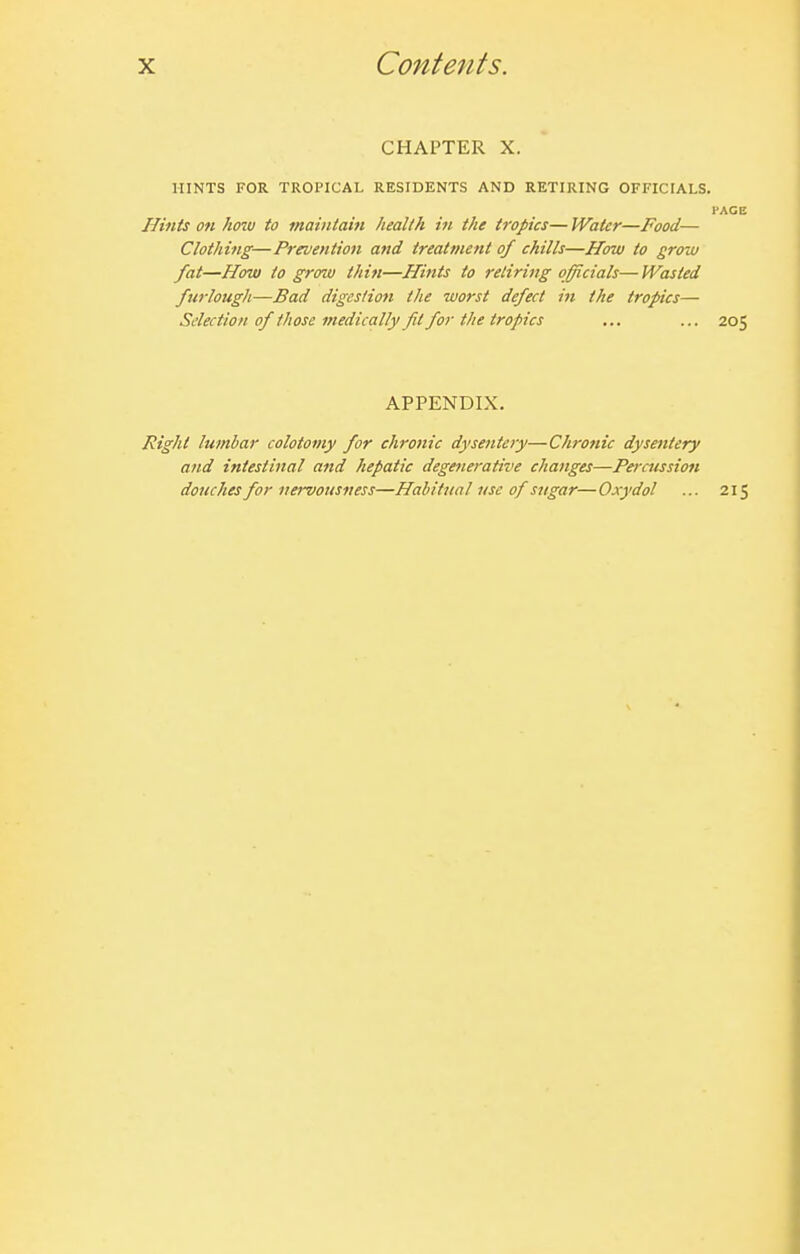 CHAPTER X. HINTS FOR TROPICAL RESIDENTS AND RETIRING OFFICIALS. FACE Hints on hoiu to maintain health in the tropics— Water—Food— Clothing—Prevention and treatment of chills—How to grow fat—How to groiu thin—Hints to retiring officials—Wasted furlough—Bad digestion the worst defect in the tropics— Selection of tJiose medically fit for the tropics ... ... 205 APPENDIX. J?tght lumbar colotomy for chronic dysentejy—Chronic dysentery and intestinal and hepatic degenerative changes—Percussion douches for nervousness—Habitual use of sugar—Oxydol ... 215