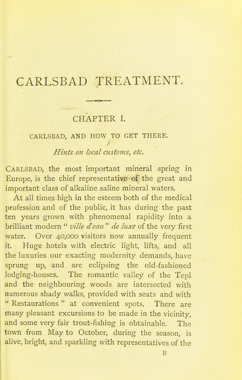 CARLSBAD TREATMENT. CHAPTER I. CARLSBAD, AND HOW TO GET THERE. Hints on local customs, etc. Carlsbad, the most important mineral spring in Europe, is the chief representative- oi the great and important class of alkaline saline mineral waters. At all times high in the esteem both of the medical profession and of the public, it has during the past ten years grown with phenomenal rapidity into a brilliant modern  ville deato de luxe of the very first water. Over 40,000 visitors now annually frequent it. Huge hotels with electric light, lifts, and all the luxuries our exacting modernity demands, have sprung up, and are eclipsing the old-fashioned lodging-houses. The romantic valley of the Tepl and the neighbouring woods are intersected with numerous shady walks, provided with seats and with  Restaurations  at convenient spots. There are many pleasant excursions to be made in the vicinity, and some very fair trout-fishing is obtainable. The town from May to October, during the season, is alive, bright, and sparkling with representatives of the B