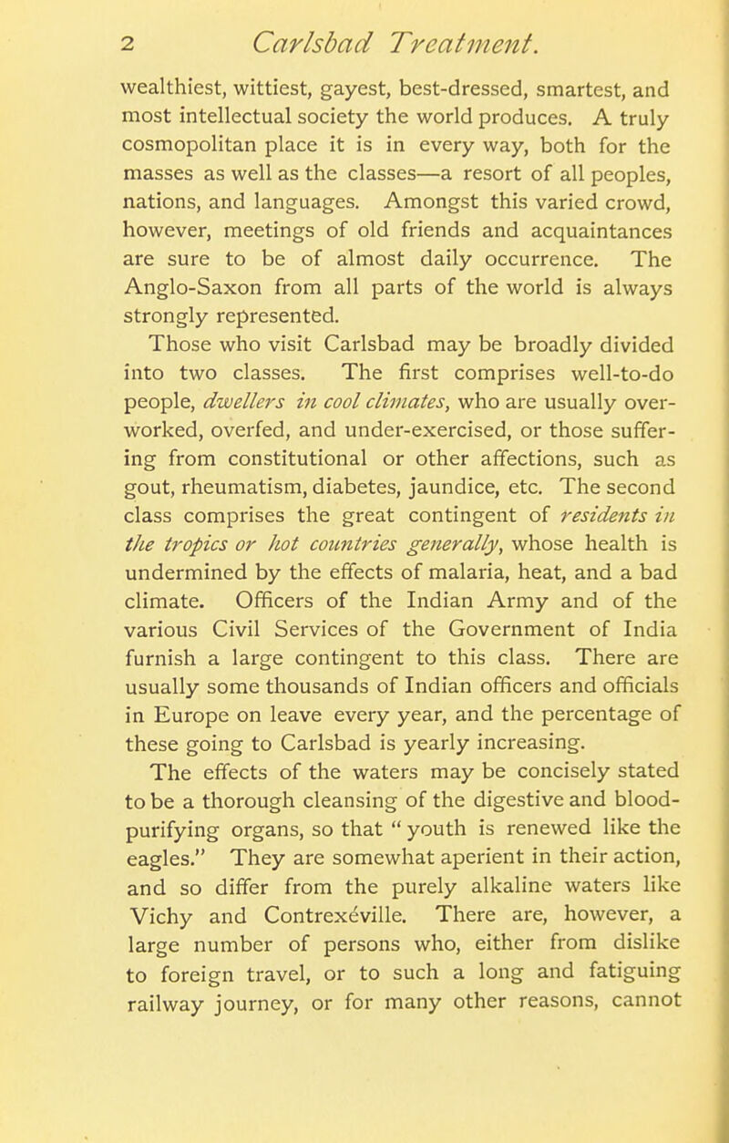 wealthiest, wittiest, gayest, best-dressed, smartest, and most intellectual society the world produces. A truly cosmopolitan place it is in every way, both for the masses as well as the classes—a resort of all peoples, nations, and languages. Amongst this varied crowd, however, meetings of old friends and acquaintances are sure to be of almost daily occurrence. The Anglo-Saxon from all parts of the world is always strongly represented. Those who visit Carlsbad may be broadly divided into two classes. The first comprises well-to-do people, dwellers in cool climates, who are usually over- worked, overfed, and under-exercised, or those suffer- ing from constitutional or other affections, such as gout, rheumatism, diabetes, jaundice, etc. The second class comprises the great contingent of residents in tJie tropics or hot countries generally, whose health is undermined by the effects of malaria, heat, and a bad climate. Officers of the Indian Army and of the various Civil Services of the Government of India furnish a large contingent to this class. There are usually some thousands of Indian officers and officials in Europe on leave every year, and the percentage of these going to Carlsbad is yearly increasing. The effects of the waters may be concisely stated to be a thorough cleansing of the digestive and blood- purifying organs, so that  youth is renewed like the eagles. They are somewhat aperient in their action, and so differ from the purely alkaline waters like Vichy and Contrexeville. There are, however, a large number of persons who, either from dislike to foreign travel, or to such a long and fatiguing railway journey, or for many other reasons, cannot