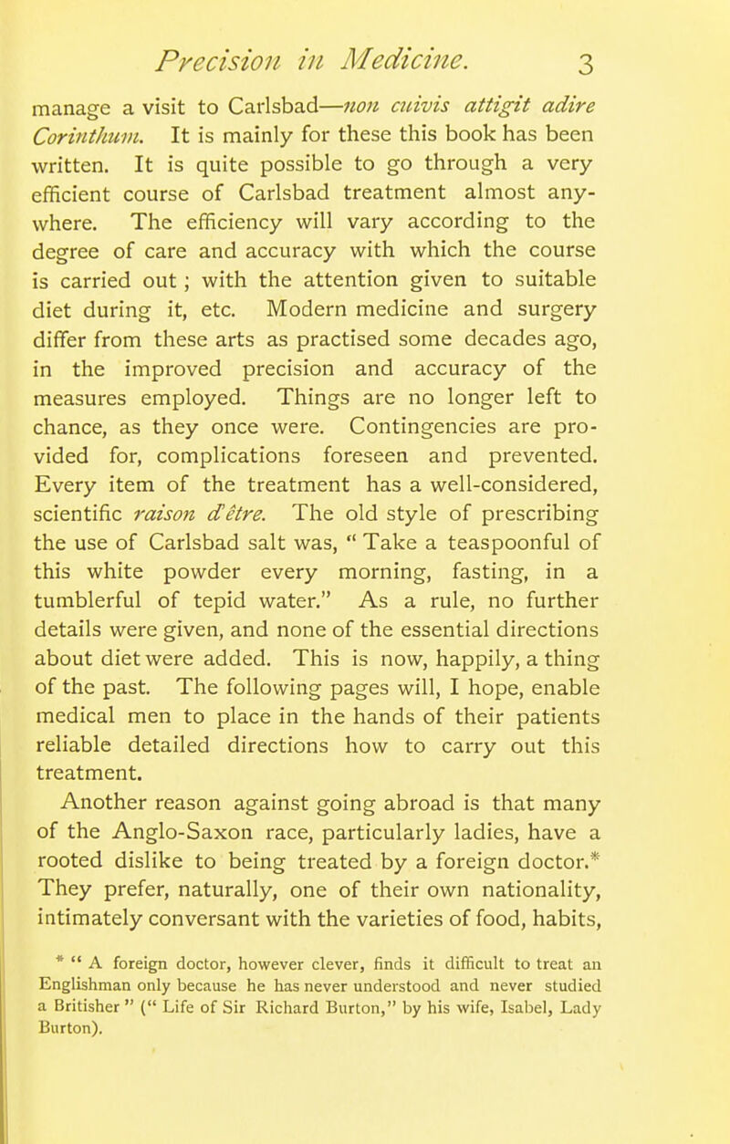 manage a visit to Carlsbad—non cuivis attigit adire CorintJium. It is mainly for these this book has been written. It is quite possible to go through a very- efficient course of Carlsbad treatment almost any- where. The efficiency will vary according to the degree of care and accuracy with which the course is carried out; with the attention given to suitable diet during it, etc. Modern medicine and surgery diffisr from these arts as practised some decades ago, in the improved precision and accuracy of the measures employed. Things are no longer left to chance, as they once were. Contingencies are pro- vided for, complications foreseen and prevented. Every item of the treatment has a well-considered, scientific raison detre. The old style of prescribing the use of Carlsbad salt was,  Take a teaspoonful of this white powder every morning, fasting, in a tumblerful of tepid water. As a rule, no further details were given, and none of the essential directions about diet were added. This is now, happily, a thing of the past. The following pages will, I hope, enable medical men to place in the hands of their patients reliable detailed directions how to carry out this treatment. Another reason against going abroad is that many of the Anglo-Saxon race, particularly ladies, have a rooted dislike to being treated by a foreign doctor.* They prefer, naturally, one of their own nationality, intimately conversant with the varieties of food, habits, *  A foreign doctor, however clever, finds it difficult to treat an Englishman only because he has never understood and never studied a Britisher  ( Life of Sir Richard Burton, by his wife, Isabel, Lady Burton).