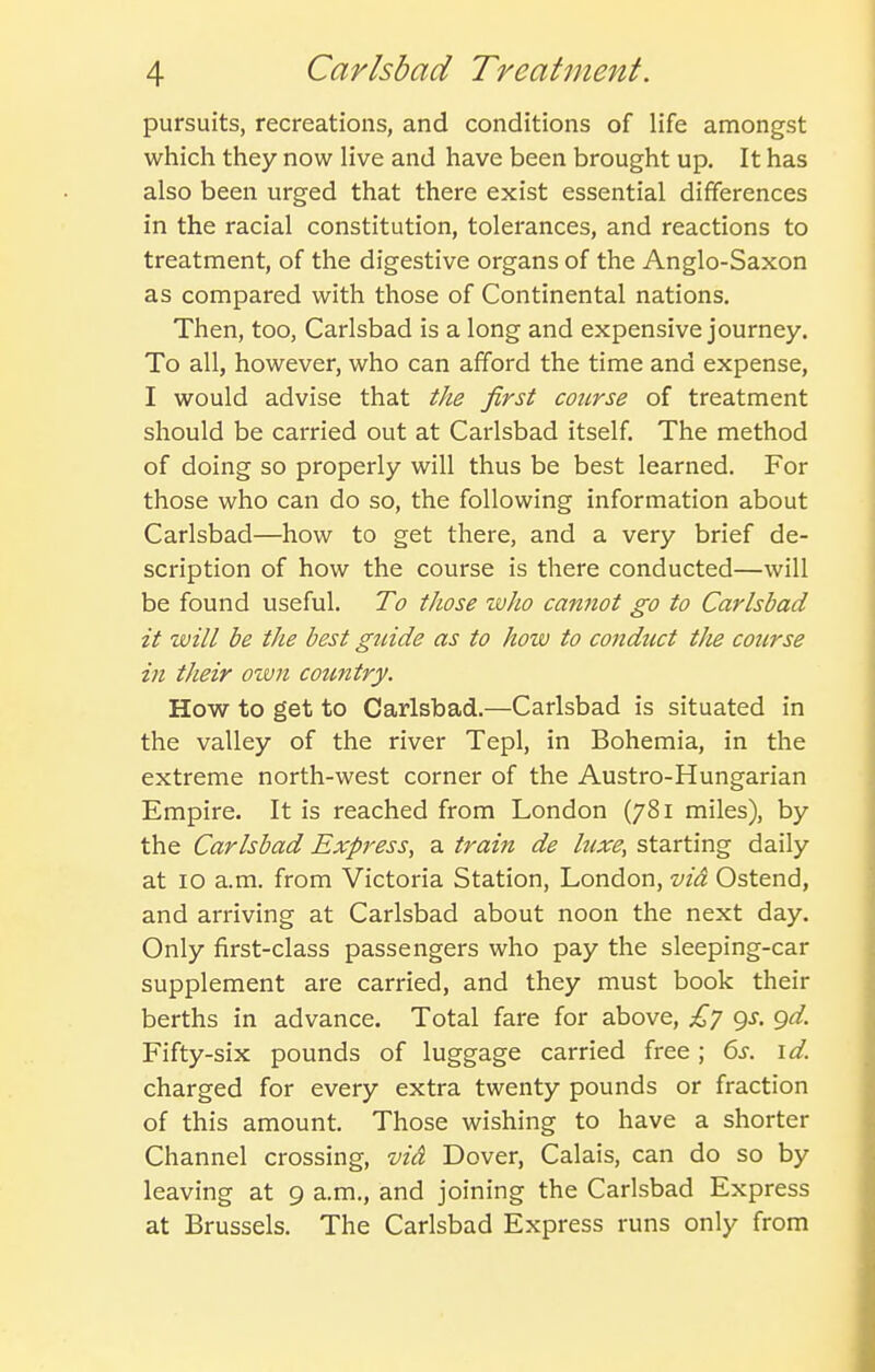 pursuits, recreations, and conditions of life amongst which they now live and have been brought up. It has also been urged that there exist essential differences in the racial constitution, tolerances, and reactions to treatment, of the digestive organs of the Anglo-Saxon as compared with those of Continental nations. Then, too, Carlsbad is a long and expensive journey. To all, however, who can afford the time and expense, I would advise that the first course of treatment should be carried out at Carlsbad itself. The method of doing so properly will thus be best learned. For those who can do so, the following information about Carlsbad—how to get there, and a very brief de- scription of how the course is there conducted—will be found useful. To those zvho cannot go to Carlsbad it will be the best guide as to how to condtict the course in their own country. How to get to Carlsbad.—Carlsbad is situated in the valley of the river Tepl, in Bohemia, in the extreme north-west corner of the Austro-Hungarian Empire. It is reached from London (781 miles), by the Carlsbad Express, a train de luxe, starting daily at 10 a.m. from Victoria Station, London, via Ostend, and arriving at Carlsbad about noon the next day. Only first-class passengers who pay the sleeping-car supplement are carried, and they must book their berths in advance. Total fare for above, £7 9J. gd. Fifty-six pounds of luggage carried free; 6j. \d. charged for every extra twenty pounds or fraction of this amount. Those wishing to have a shorter Channel crossing, vid Dover, Calais, can do so by leaving at 9 a.m., and joining the Carlsbad Express at Brussels. The Carlsbad Express runs only from