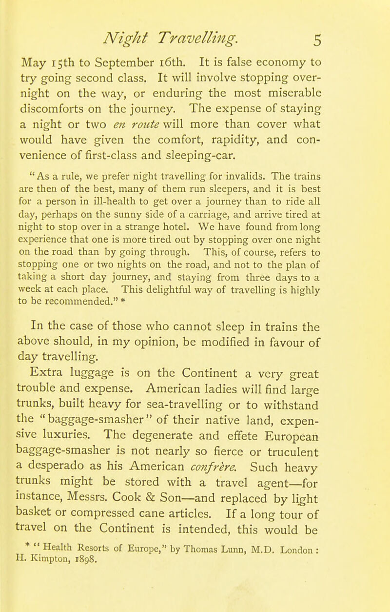 May 15th to September i6th. It is false economy to try going second class. It will involve stopping over- night on the way, or enduring the most miserable discomforts on the journey. The expense of staying a night or two en route will more than cover what would have given the comfort, rapidity, and con- venience of first-class and sleeping-car.  As a rule, we prefer night travelling for invalids. The trains are then of the best, many of them run sleepers, and it is best for a person in ill-health to get over a journey than to ride all day, perhaps on the sunny side of a carriage, and airive tired at night to stop over in a strange hotel. We have found from long experience that one is more tired out by stopping over one night on the road than by going through. This, of course, refers to stopping one or two nights on the road, and not to the plan of taking a short day journey, and staying from three days to a week at each place. This delightful way of travelling is highly to be recommended. * In the case of those who cannot sleep in trains the above should, in my opinion, be modified in favour of day travelling. Extra luggage is on the Continent a very great trouble and expense. American ladies will find large trunks, built heavy for sea-travelling or to withstand the baggage-smasher of their native land, expen- sive luxuries. The degenerate and effete European baggage-smasher is not nearly so fierce or truculent a desperado as his American confrkre. Such heavy trunks might be stored with a travel agent—for instance, Messrs. Cook & Son—and replaced by li^ht basket or compressed cane articles. If a long tour of travel on the Continent is intended, this would be *  Health Resorts of Europe, by Thomas Lunn, M.D. London : H. Kimpton, 1898.