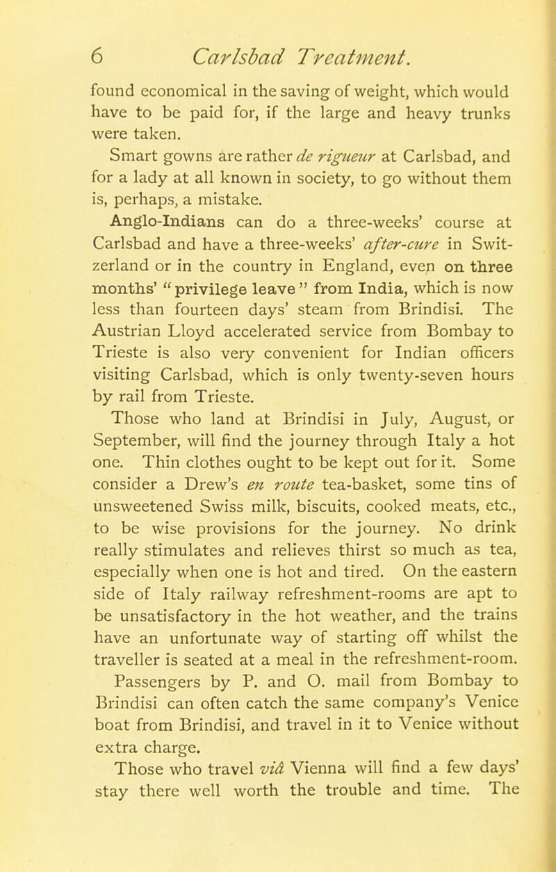 found economical in the saving of weight, which would have to be paid for, if the large and heavy trunks were taken. Smart gowns are rather de rigtmir at Carlsbad, and for a lady at all known in society, to go without them is, perhaps, a mistake. Anglo-Indians can do a three-weeks' course at Carlsbad and have a three-weeks' after-cure in Swit- zerland or in the country in England, even on three months' privilege leave from India, which is now less than fourteen days' steam from Brindisi. The Austrian Lloyd accelerated service from Bombay to Trieste is also very convenient for Indian officers visiting Carlsbad, which is only twenty-seven hours by rail from Trieste. Those who land at Brindisi in July, August, or September, will find the journey through Italy a hot one. Thin clothes ought to be kept out for it. Some consider a Drew's en roicte tea-basket, some tins of unsweetened Swiss milk, biscuits, cooked meats, etc., to be wise provisions for the journey. No drink really stimulates and relieves thirst so much as tea, especially when one is hot and tired. On the eastern side of Italy railway refreshment-rooms are apt to be unsatisfactory in the hot weather, and the trains have an unfortunate way of starting off whilst the traveller is seated at a meal in the refreshment-room. Passengers by P. and O. mail from Bombay to Brindisi can often catch the same company's Venice boat from Brindisi, and travel in it to Venice without extra charge. Those who travel vi& Vienna will find a few days' stay there well worth the trouble and time. The