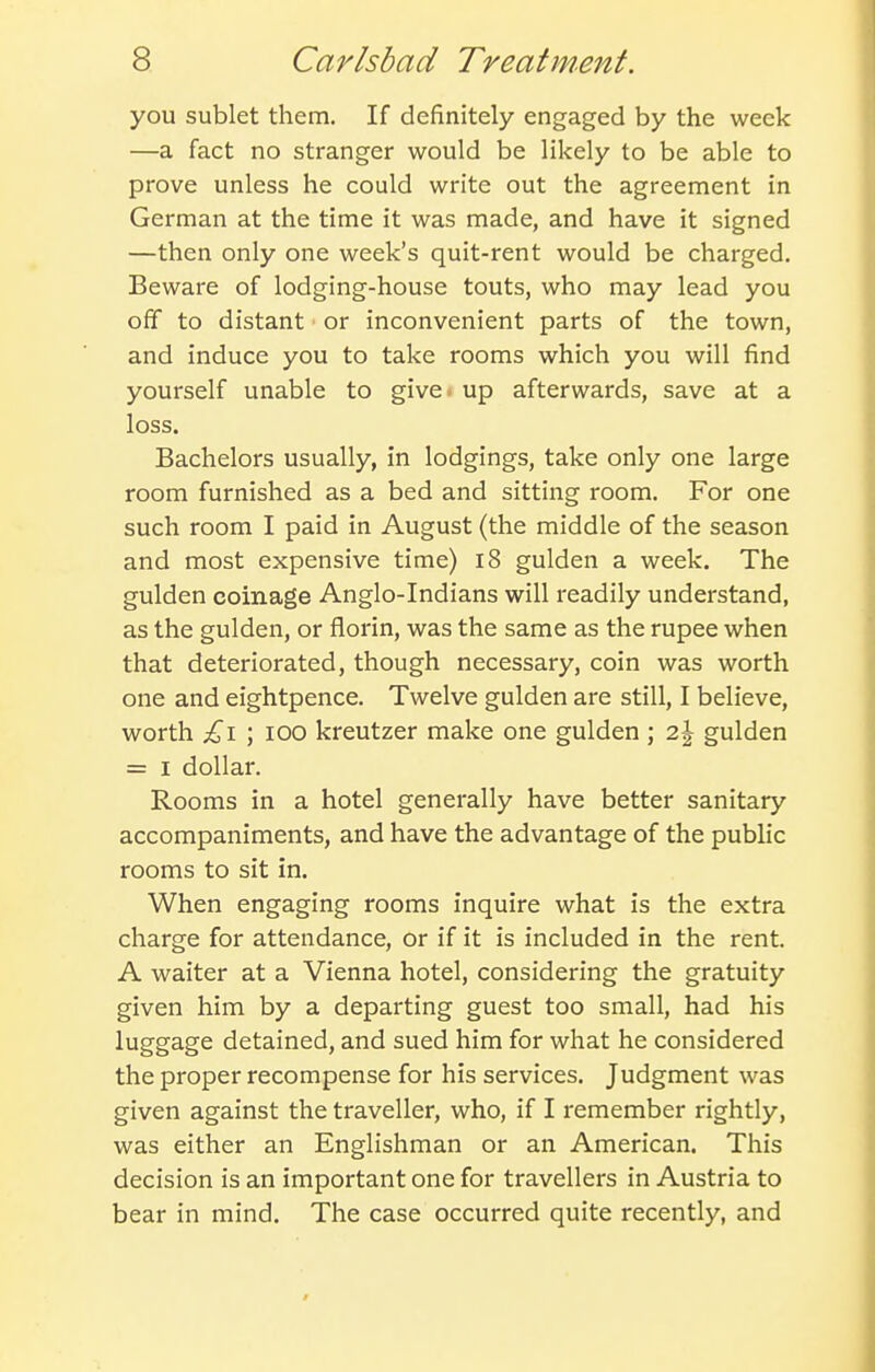you sublet them. If definitely engaged by the week —a fact no stranger would be likely to be able to prove unless he could write out the agreement in German at the time it was made, and have it signed —then only one week's quit-rent would be charged. Beware of lodging-house touts, who may lead you off to distant or inconvenient parts of the town, and induce you to take rooms which you will find yourself unable to give* up afterwards, save at a loss. Bachelors usually, in lodgings, take only one large room furnished as a bed and sitting room. For one such room I paid in August (the middle of the season and most expensive time) i8 gulden a week. The gulden coinage Anglo-Indians will readily understand, as the gulden, or florin, was the same as the rupee when that deteriorated, though necessary, coin was worth one and eightpence. Twelve gulden are still, I believe, worth £\ ; lOO kreutzer make one gulden ; 2j gulden = I dollar. Rooms in a hotel generally have better sanitary accompaniments, and have the advantage of the public rooms to sit in. When engaging rooms inquire what is the extra charge for attendance, or if it is included in the rent. A waiter at a Vienna hotel, considering the gratuity given him by a departing guest too small, had his luggage detained, and sued him for what he considered the proper recompense for his services. Judgment was given against the traveller, who, if I remember rightly, was either an Englishman or an American. This decision is an important one for travellers in Austria to bear in mind. The case occurred quite recently, and