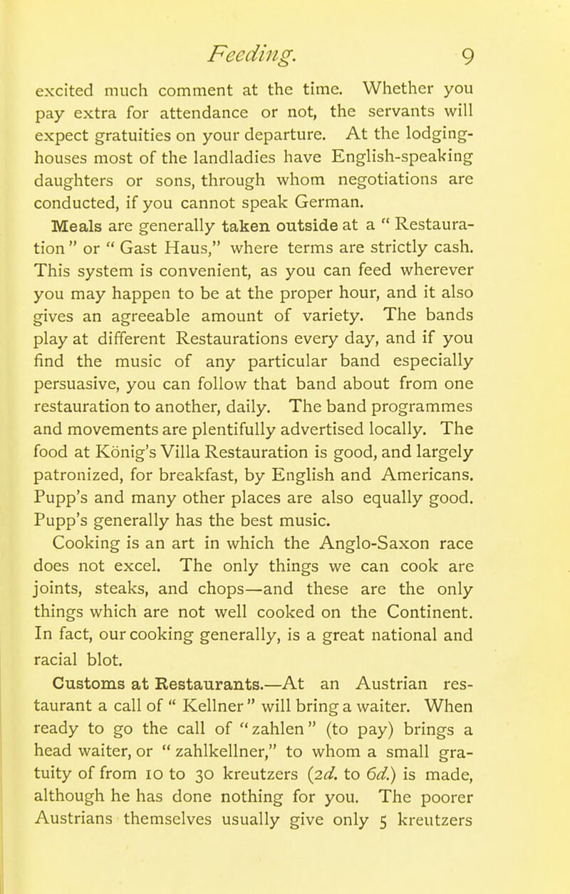 excited much comment at the time. Whether you pay extra for attendance or not, the servants will expect gratuities on your departure. At the lodging- houses most of the landladies have English-speaking daughters or sons, through whom negotiations are conducted, if you cannot speak German. Meals are generally taken outside at a  Restaura- tion  or  Gast Haus, where terms are strictly cash. This system is convenient, as you can feed wherever you may happen to be at the proper hour, and it also gives an agreeable amount of variety. The bands play at different Restaurations every day, and if you find the music of any particular band especially persuasive, you can follow that band about from one restauration to another, daily. The band programmes and movements are plentifully advertised locally. The food at Konig's Villa Restauration is good, and largely patronized, for breakfast, by English and Americans. Pupp's and many other places are also equally good. Pupp's generally has the best music. Cooking is an art in which the Anglo-Saxon race does not excel. The only things we can cook are joints, steaks, and chops—and these are the only things which are not well cooked on the Continent. In fact, our cooking generally, is a great national and racial blot. Customs at Restaurants.—At an Austrian res- taurant a call of  Kellner  will bring a waiter. When ready to go the call of zahlen (to pay) brings a head waiter, or  zahlkellner, to whom a small gra- tuity of from lo to 30 kreutzers {2d. to 6d) is made, although he has done nothing for you. The poorer Austrians themselves usually give only 5 kreutzers I