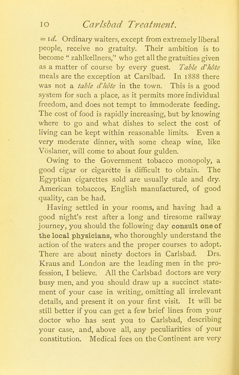 = id. Ordinary waiters, except from extremely liberal people, receive no gratuity. Their ambition is to become zahlkellners, who get all the gratuities given as a matter of course by every guest. Table d'hote meals are the exception at Carslbad. In 1888 there was not a table d'hote in the town. This is a good system for such a place, as it permits more individual freedom, and does not tempt to immoderate feeding. The cost of food is rapidly increasing, but by knowing where to go and what dishes to select the cost of living can be kept within reasonable limits. Even a very moderate dinner, with some cheap wine, like Voslaner, will come to about four gulden. Owing to the Government tobacco monopoly, a good cigar or cigarette is difficult to obtain. The Egyptian cigarettes sold are usually stale and dry. American tobaccos, English manufactured, of good quality, can be had. Having settled in your rooms, and having had a good night's rest after a long and tiresome railway journey, you should the following day consult one of the local physicians, who thoroughly understand the action of the waters and the proper courses to adopt. There are about ninety doctors in Carlsbad. Drs. Kraus and London are the leading men in the pro- fession, I believe. All the Carlsbad doctors are very busy men, and you should draw up a succinct state- ment of your case in writing, omitting all irrelevant details, and present it on your first visit. It will be still better if you can get a few brief lines from your doctor who has sent you to Carlsbad, describing your case, and, above all, any peculiarities of your constitution. Medical fees on the Continent are very
