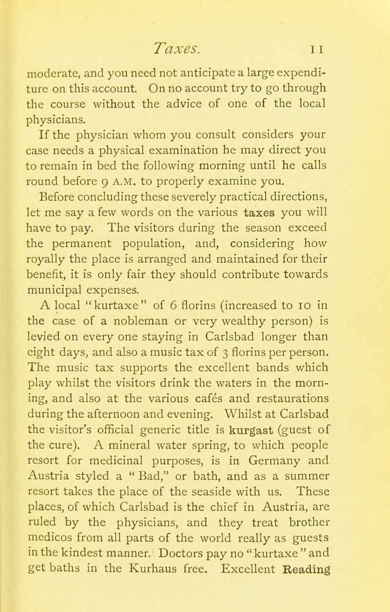 Taxes. moderate, and you need not anticipate a large expendi- ture on this account. On no account try to go through the course without the advice of one of the local physicians. If the physician whom you consult considers your case needs a physical examination he may direct you to remain in bed the following morning until he calls round before 9 A.M. to properly examine you. Before concluding these severely practical directions, let me say a few words on the various taxes you will have to pay. The visitors during the season exceed the permanent population, and, considering how royally the place is arranged and maintained for their benefit, it is only fair they should contribute towards municipal expenses. A local kurtaxe of 6 florins (increased to 10 in the case of a nobleman or very wealthy person) is levied on every one staying in Carlsbad longer than eight days, and also a music tax of 3 florins per person. The music tax supports the excellent bands which play whilst the visitors drink the waters in the morn- ing, and also at the various caf^s and restaurations during the afternoon and evening. Whilst at Carlsbad the visitor's official generic title is kurgast (guest of the cure). A mineral water spring, to which people resort for medicinal purposes, is in Germany and Austria styled a  Bad, or bath, and as a summer resort takes the place of the seaside with us. These places, of which Carlsbad is the chief in Austria, are ruled by the physicians, and they treat brother medicos from all parts of the world really as guests in the kindest manner. Doctors pay no  kurtaxe  and get baths in the Kurhaus free. Excellent Reading