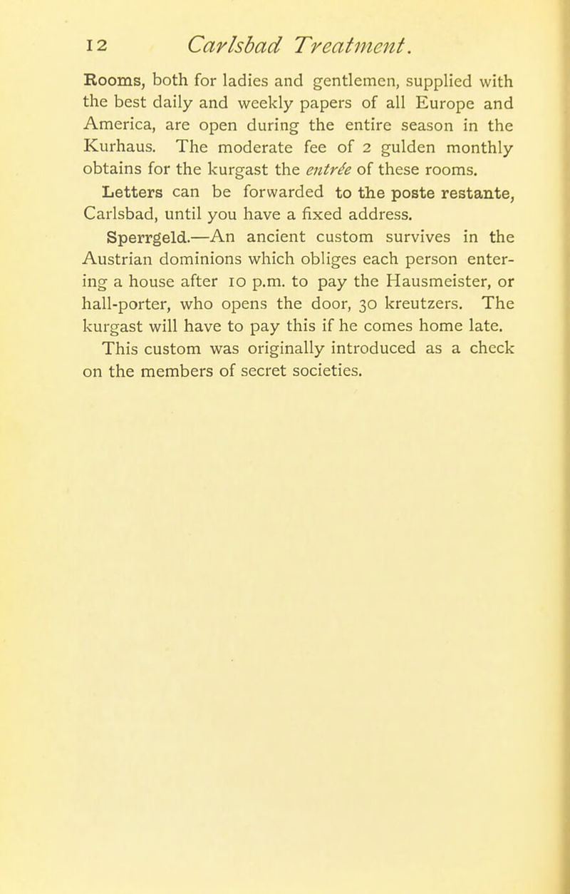 Kooms, both for ladies and gentlemen, supplied with the best daily and weekly papers of all Europe and America, are open during the entire season in the Kurhaus. The moderate fee of 2 gulden monthly obtains for the kurgast the entree of these rooms. Letters can be forwarded to the poste restante, Carlsbad, until you have a fixed address. Sperrgeld.—An ancient custom survives in the Austrian dominions which obliges each person enter- ing a house after lo p.m. to pay the Hausmeister, or hall-porter, who opens the door, 30 kreutzers. The kurgast will have to pay this if he comes home late. This custom was originally introduced as a check on the members of secret societies.