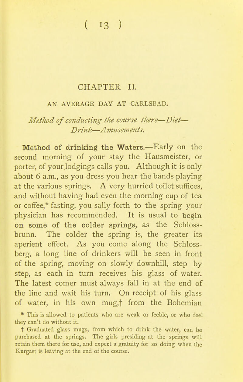 CHAPTER II. AN AVERAGE DAY AT CARLSBAD. Method of conducting the course there—Diet— Drink—A mtcsements. Method of drinking the Waters.—Early on the second morning of your stay the Hausmeister, or porter, of your lodgings calls you. Although it is only about 6 a.m., as you dress you hear the bands playing at the various springs. A very hurried toilet suffices, and without having had even the morning cup of tea or coffee,* fasting, you sally forth to the spring your physician has recommended. It is usual to begin on some of the colder springs, as the Schloss- brunn. The colder the spring is, the greater its aperient effect. As you come along the Schloss- berg, a long line of drinkers will be seen in front of the spring, moving on slowly downhill, step by step, as each in turn receives his glass of water. The latest comer must always fall in at the end of the line and wait his turn. On receipt of his glass of water, in his own mug.f from the Bohemian * This is allowed to patients who are weak or feeble, or who feel they can't do without it. t Graduated glass mugs, from which to drink the water, can be purchased at the springs. The girls presiding at the springs will retain them there for use, and expect a gratuity for so doing when the Kurgast is leaving at the end of the course.