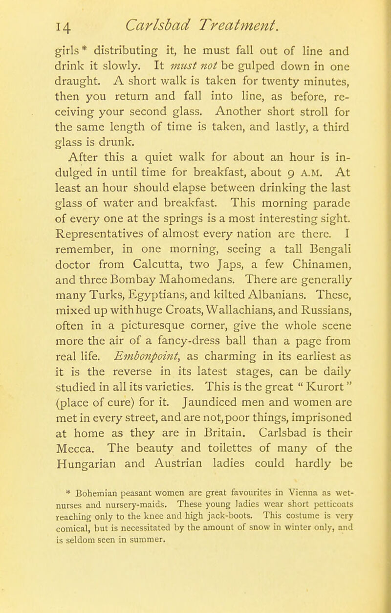 girls* distributing it, he must fall out of line and drink it slowly. It must not be gulped down in one draught, A short walk is taken for twenty minutes, then you return and fall into line, as before, re- ceiving your second glass. Another short stroll for the same length of time is taken, and lastly, a third glass is drunk. After this a quiet walk for about an hour is in- dulged in until time for breakfast, about 9 A.M, At least an hour should elapse between drinking the last glass of water and breakfast. This morning parade of every one at the springs is a most interesting sight. Representatives of almost every nation are there. I remember, in one morning, seeing a tall Bengali doctor from Calcutta, two Japs, a few Chinamen, and three Bombay Mahomedans. There are generally many Turks, Egyptians, and kilted Albanians, These, mixed up with huge Croats, Wallachians, and Russians, often in a picturesque corner, give the whole scene more the air of a fancy-dress ball than a page from real life. Embonpoint, as charming in its earliest as it is the reverse in its latest stages, can be daily studied in all its varieties. This is the great Kurort (place of cure) for it. Jaundiced men and women are met in every street, and are not, poor things, imprisoned at home as they are in Britain. Carlsbad is their Mecca. The beauty and toilettes of many of the Hungarian and Austrian ladies could hardly be * Bohemian peasant women are great favourites in Vienna as wet- nurses and nursery-maids. These young ladies wear short petticoats reaching only to the knee and high jack-boots. This costume is very comical, but is necessitated by the amount of snow in winter only, and is seldom seen in summer.