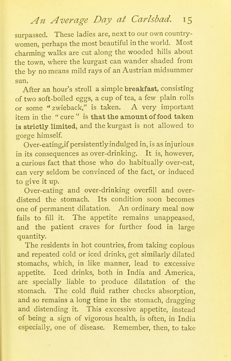 surpassed. These ladies are, next to our own country- women, perhaps the most beautiful in the world. Most charming walks are cut along the wooded hills about the town, where the kurgast can wander shaded from the by no means mild rays of an Austrian midsummer sun. After an hour's stroll a simple breakfast, consisting of two soft-boiled eggs, a cup of tea, a few plain rolls or some zwieback, is taken. A very important item in the cure is that the amount of food taken is strictly limited, and the kurgast is not allowed to gorge himself Over-eating,if persistentlyindulged in, is as injurious in its consequences as over-drinking. It is, however, a curious fact that those who do habitually over-eat, can very seldom be convinced of the fact, or induced to give it up. Over-eating and over-drinking overfill and over- distend the stomach. Its condition soon becomes one of permanent dilatation. An ordinary meal now fails to fill it. The appetite remains unappeased, and the patient craves for further food in large quantity. The residents in hot countries, from taking copious and repeated cold or iced drinks, get similarly dilated stomachs, which, in like manner, lead to excessive appetite. Iced drinks, both in India and America, are specially liable to produce dilatation of the stomach. The cold fluid rather checks absorption, and so remains a long time in the stomach, dragging and distending it. This excessive appetite, instead of being a sign of vigorous health, is often, in India especially, one of disease. Remember, then, to take