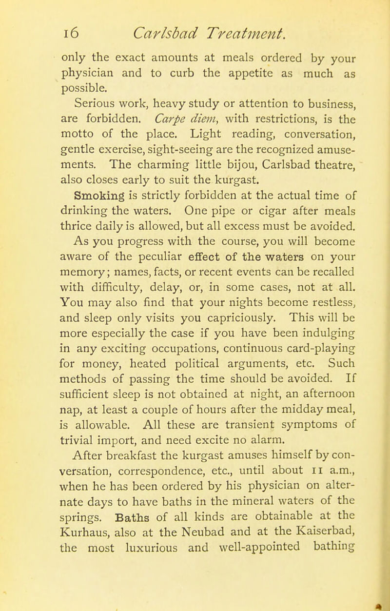 only the exact amounts at meals ordered by your physician and to curb the appetite as much as possible. Serious work, heavy study or attention to business, are forbidden. Carpe diem, with restrictions, is the motto of the place. Light reading, conversation, gentle exercise, sight-seeing are the recognized amuse- ments. The charming little bijou, Carlsbad theatre, also closes early to suit the kurgast. Smoking is strictly forbidden at the actual time of drinking the waters. One pipe or cigar after meals thrice daily is allowed, but all excess must be avoided. As you progress with the course, you will become aware of the peculiar effect of the waters on your memory; names, facts, or recent events can be recalled with difficulty, delay, or, in some cases, not at all. You may also find that your nights become restless, and sleep only visits you capriciously. This will be more especially the case if you have been indulging in any exciting occupations, continuous card-playing for money, heated political arguments, etc. Such methods of passing the time should be avoided. If sufficient sleep is not obtained at night, an afternoon nap, at least a couple of hours after the midday meal, is allowable. All these are transient symptoms of trivial import, and need excite no alarm. After breakfast the kurgast amuses himself by con- versation, correspondence, etc., until about ii a.m., when he has been ordered by his physician on alter- nate days to have baths in the mineral waters of the springs. Baths of all kinds are obtainable at the Kurhaus, also at the Neubad and at the Kaiserbad, the most luxurious and well-appointed bathing