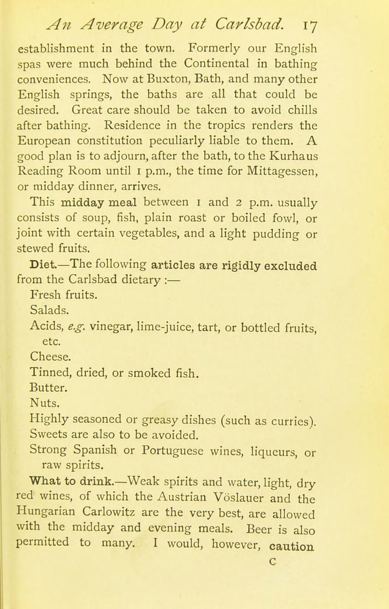 establishment in the town. Formerly our English spas were much behind the Continental in bathing conveniences. Now at Buxton, Bath, and many other English springs, the baths are all that could be desired. Great care should be taken to avoid chills after bathing. Residence in the tropics renders the European constitution peculiarly liable to them. A good plan is to adjourn, after the bath, to the Kurhaus Reading Room until i p.m., the time for Mittagessen, or midday dinner, arrives. This midday meal between i and 2 p.m. usually consists of soup, fish, plain roast or boiled fowl, or joint with certain vegetables, and a light pudding or stewed fruits. Diet.—The following articles are rigidly excluded from the Carlsbad dietary :— Fresh fruits. Salads. Acids, e.g. vinegar, lime-juice, tart, or bottled fruits, etc. Cheese. Tinned, dried, or smoked fish. Butter, Nuts. Highly seasoned or greasy dishes (such as curries). Sweets are also to be avoided. Strong Spanish or Portuguese wines, liqueurs, or raw spirits. What to drink.—Weak spirits and water, light, dry red wines, of which the Austrian Voslauer and the Hungarian Carlowitz are the very best, are allowed with the midday and evening meals. Beer is also permitted to many. I would, however, caution c