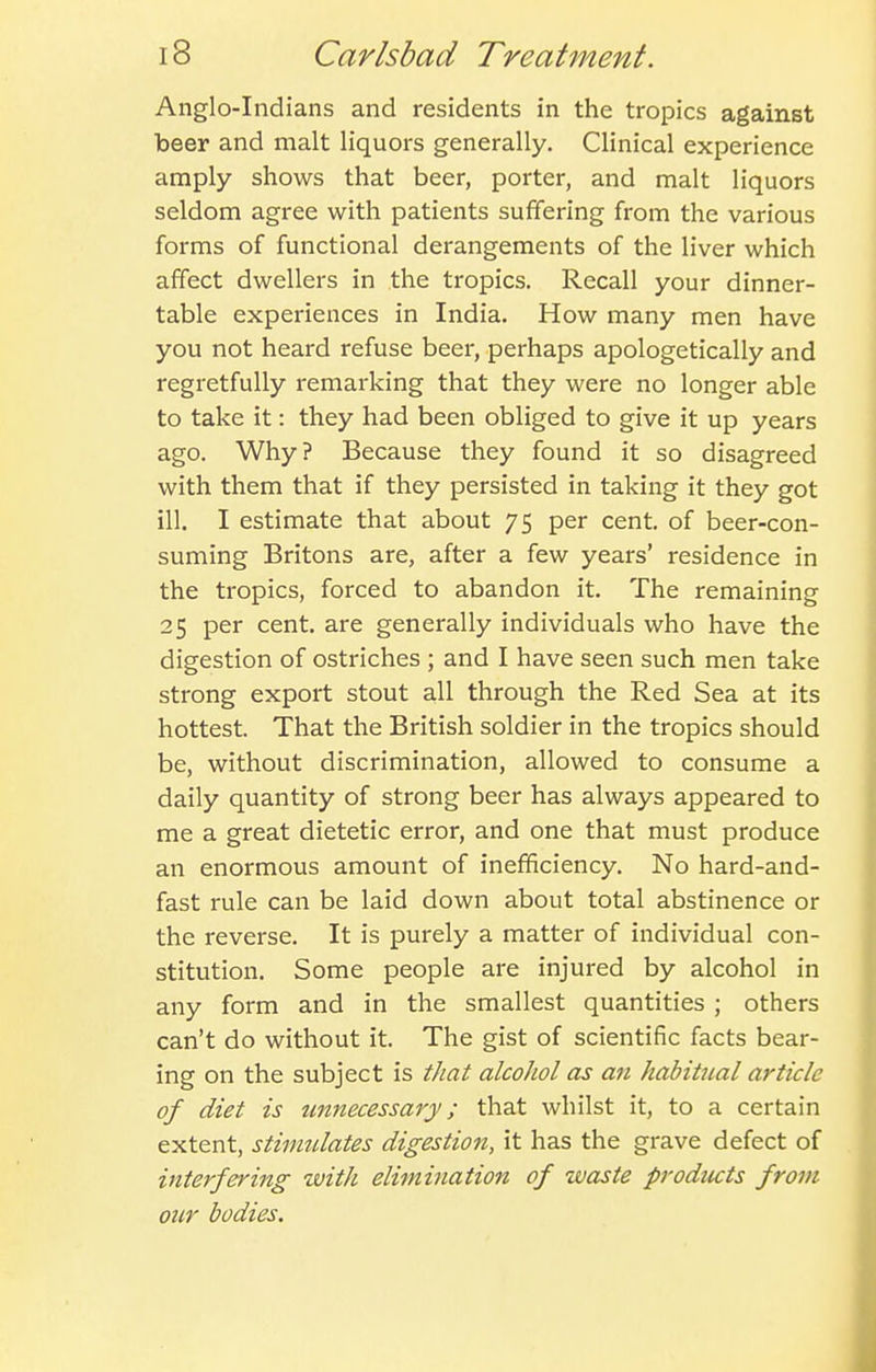 Anglo-Indians and residents in the tropics against beer and malt liquors generally. Clinical experience amply shows that beer, porter, and malt liquors seldom agree with patients suffering from the various forms of functional derangements of the liver which affect dwellers in the tropics. Recall your dinner- table experiences in India. How many men have you not heard refuse beer, perhaps apologetically and regretfully remarking that they were no longer able to take it: they had been obliged to give it up years ago. Why? Because they found it so disagreed with them that if they persisted in taking it they got ill. I estimate that about 75 per cent, of beer-con- suming Britons are, after a few years' residence in the tropics, forced to abandon it. The remaining 25 per cent, are generally individuals who have the digestion of ostriches ; and I have seen such men take strong export stout all through the Red Sea at its hottest. That the British soldier in the tropics should be, without discrimination, allowed to consume a daily quantity of strong beer has always appeared to me a great dietetic error, and one that must produce an enormous amount of inefficiency. No hard-and- fast rule can be laid down about total abstinence or the reverse. It is purely a matter of individual con- stitution. Some people are injured by alcohol in any form and in the smallest quantities ; others can't do without it. The gist of scientific facts bear- ing on the subject is that alcohol as an habitual article of diet is tmnecessary; that whilst it, to a certain extent, stimulates digestion, it has the grave defect of interfering with elimination of waste prodticts from our bodies.