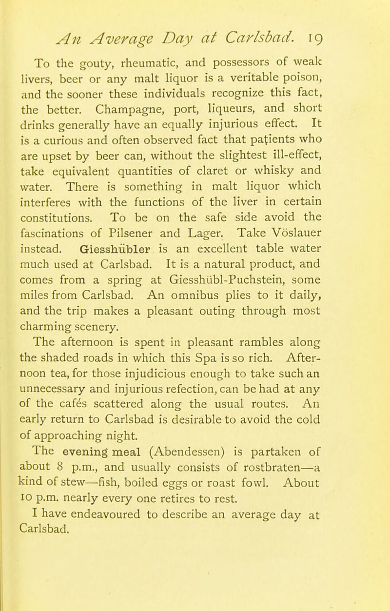 To the gouty, rheumatic, and possessors of weak livers, beer or any malt liquor is a veritable poison, and the sooner these individuals recognize this fact, the better. Champagne, port, liqueurs, and short drinks generally have an equally injurious effect. It is a curious and often observed fact that patients who are upset by beer can, without the slightest ill-effect, take equivalent quantities of claret or whisky and water. There is something in malt liquor which interferes with the functions of the liver in certain constitutions. To be on the safe side avoid the fascinations of Pilsener and Lager. Take Voslauer instead. Giesshubler is an excellent table water much used at Carlsbad. It is a natural product, and comes from a spring at Giesshiibl-Puchstein, some miles from Carlsbad. An omnibus plies to it daily, and the trip makes a pleasant outing through most charming scenery. The afternoon is spent in pleasant rambles along the shaded roads in which this Spa is so rich. After- noon tea, for those injudicious enough to take such an unnecessary and injurious refection, can be had at any of the cafes scattered along the usual routes. An early return to Carlsbad is desirable to avoid the cold of approaching night. The evening meal (Abendessen) is partaken of about 8 p.m., and usually consists of rostbraten—a kind of stew—fish, boiled eggs or roast fowl. About 10 p.m. nearly every one retires to rest. I have endeavoured to describe an average day at Carlsbad.