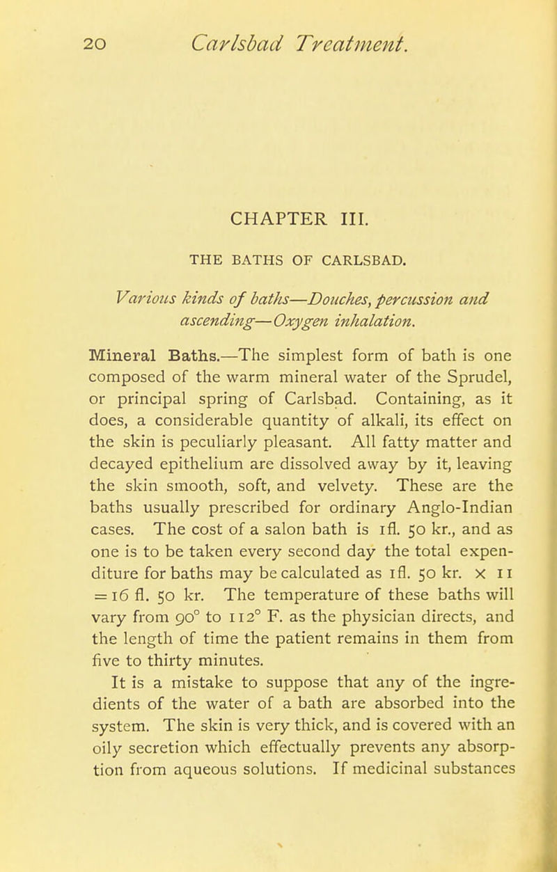 CHAPTER III. THE BATHS OF CARLSBAD. Various kinds of baths—Douches, percussion and ascending—Oxygen inhalation. Mineral Baths.—The simplest form of bath is one composed of the warm mineral water of the Sprudel, or principal spring of Carlsbad. Containing, as it does, a considerable quantity of alkali, its effect on the skin is peculiarly pleasant. All fatty matter and decayed epithelium are dissolved away by it, leaving the skin smooth, soft, and velvety. These are the baths usually prescribed for ordinary Anglo-Indian cases. The cost of a salon bath is ifl. 50 kr., and as one is to be taken every second day the total expen- diture for baths may be calculated as ifl. 50 kr. x 11 = 16 fl. 50 kr. The temperature of these baths will vary from 90° to 112° F. as the physician directs, and the length of time the patient remains in them from five to thirty minutes. It is a mistake to suppose that any of the ingre- dients of the water of a bath are absorbed into the system. The skin is very thick, and is covered with an oily secretion which effectually prevents any absorp- tion from aqueous solutions. If medicinal substances