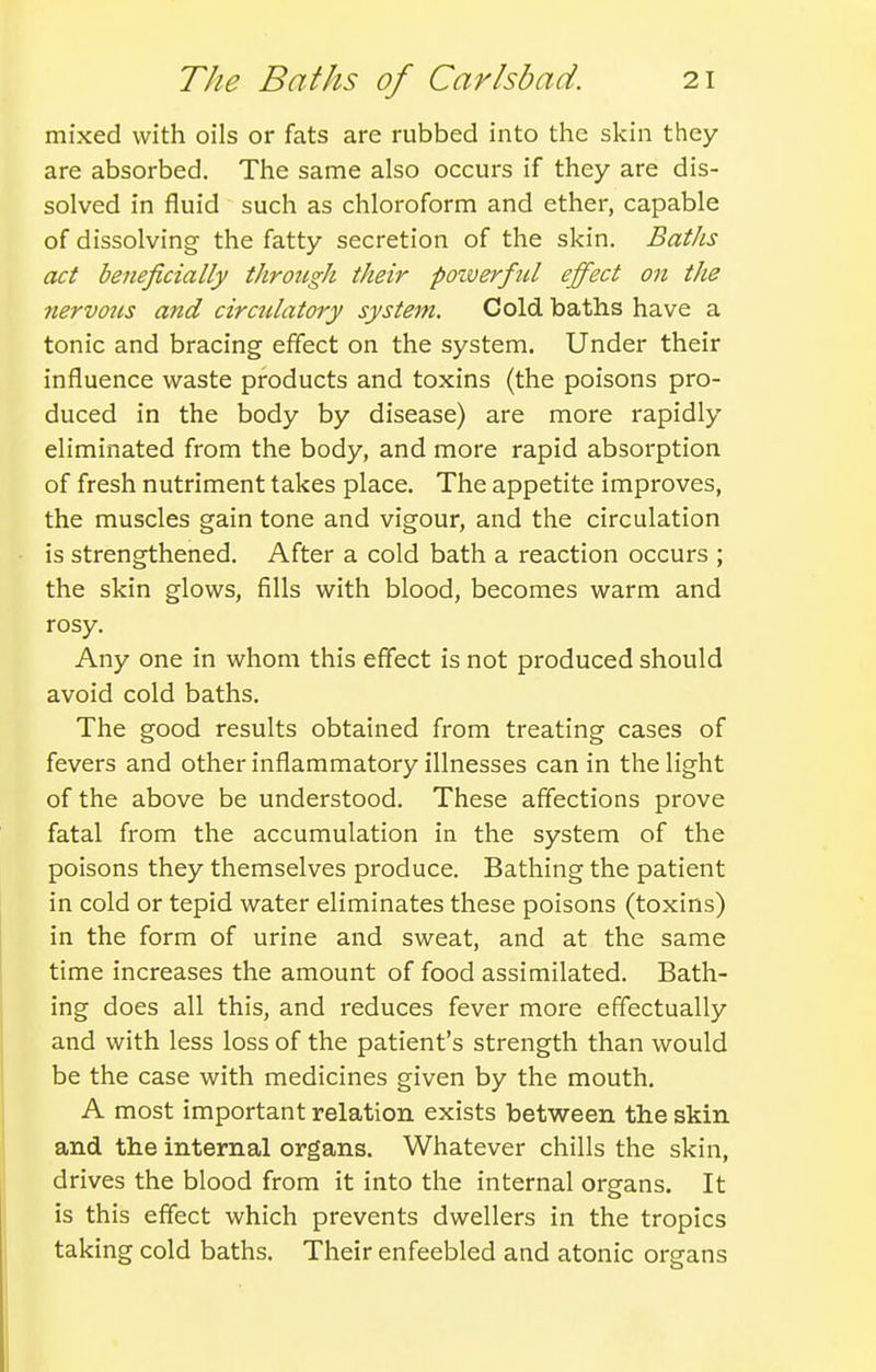mixed with oils or fats are rubbed into the skin they are absorbed. The same also occurs if they are dis- solved in fluid such as chloroform and ether, capable of dissolving the fatty secretion of the skin. BatJis act beneficially throtigh their poiverful effect on the nervons and cirdilatory system. Cold baths have a tonic and bracing effect on the system. Under their influence waste products and toxins (the poisons pro- duced in the body by disease) are more rapidly eliminated from the body, and more rapid absorption of fresh nutriment takes place. The appetite improves, the muscles gain tone and vigour, and the circulation is strengthened. After a cold bath a reaction occurs ; the skin glows, fills with blood, becomes warm and rosy. Any one in whom this effect is not produced should avoid cold baths. The good results obtained from treating cases of fevers and other inflammatory illnesses can in the light of the above be understood. These affections prove fatal from the accumulation in the system of the poisons they themselves produce. Bathing the patient in cold or tepid water eliminates these poisons (toxins) in the form of urine and sweat, and at the same time increases the amount of food assimilated. Bath- ing does all this, and reduces fever more effectually and with less loss of the patient's strength than would be the case with medicines given by the mouth. A most important relation exists between the skin and the internal organs. Whatever chills the skin, drives the blood from it into the internal organs. It is this effect which prevents dwellers in the tropics taking cold baths. Their enfeebled and atonic organs