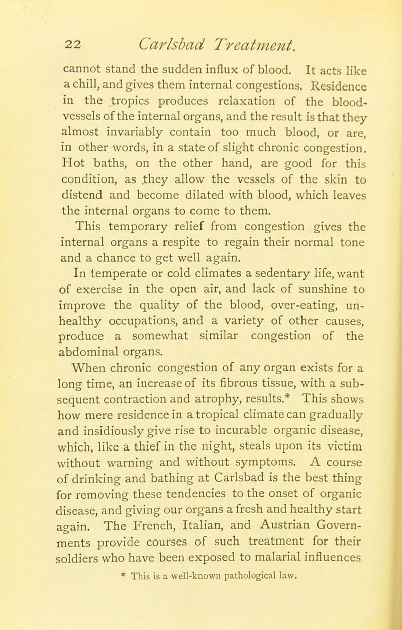 cannot stand the sudden influx of blood. It acts like a chill, and gives them internal congestions. Residence in the tropics produces relaxation of the blood- vessels of the internal organs, and the result is that they almost invariably contain too much blood, or are, in other words, in a state of slight chronic congestion. Hot baths, on the other hand, are good for this condition, as .they allow the vessels of the skin to distend and become dilated with blood, which leaves the internal organs to come to them. This temporary relief from congestion gives the internal organs a respite to regain their normal tone and a chance to get well again. In temperate or cold climates a sedentary life, want of exercise in the open air, and lack of sunshine to improve the quality of the blood, over-eating, un- healthy occupations, and a variety of other causes, produce a somewhat similar congestion of the abdominal organs. When chronic congestion of any organ exists for a long time, an increase of its fibrous tissue, with a sub- sequent contraction and atrophy, results.* This shows how mere residence in a tropical climate can gradually and insidiously give rise to incurable organic disease, which, like a thief in the night, steals upon its victim without warning and without symptoms. A course of drinking and bathing at Carlsbad is the best thing for removing these tendencies to the onset of organic disease, and giving our organs a fresh and healthy start again. The French, Italian, and Austrian Govern- ments provide courses of such treatment for their soldiers who have been exposed to malarial influences • This is a well-known pathological law.