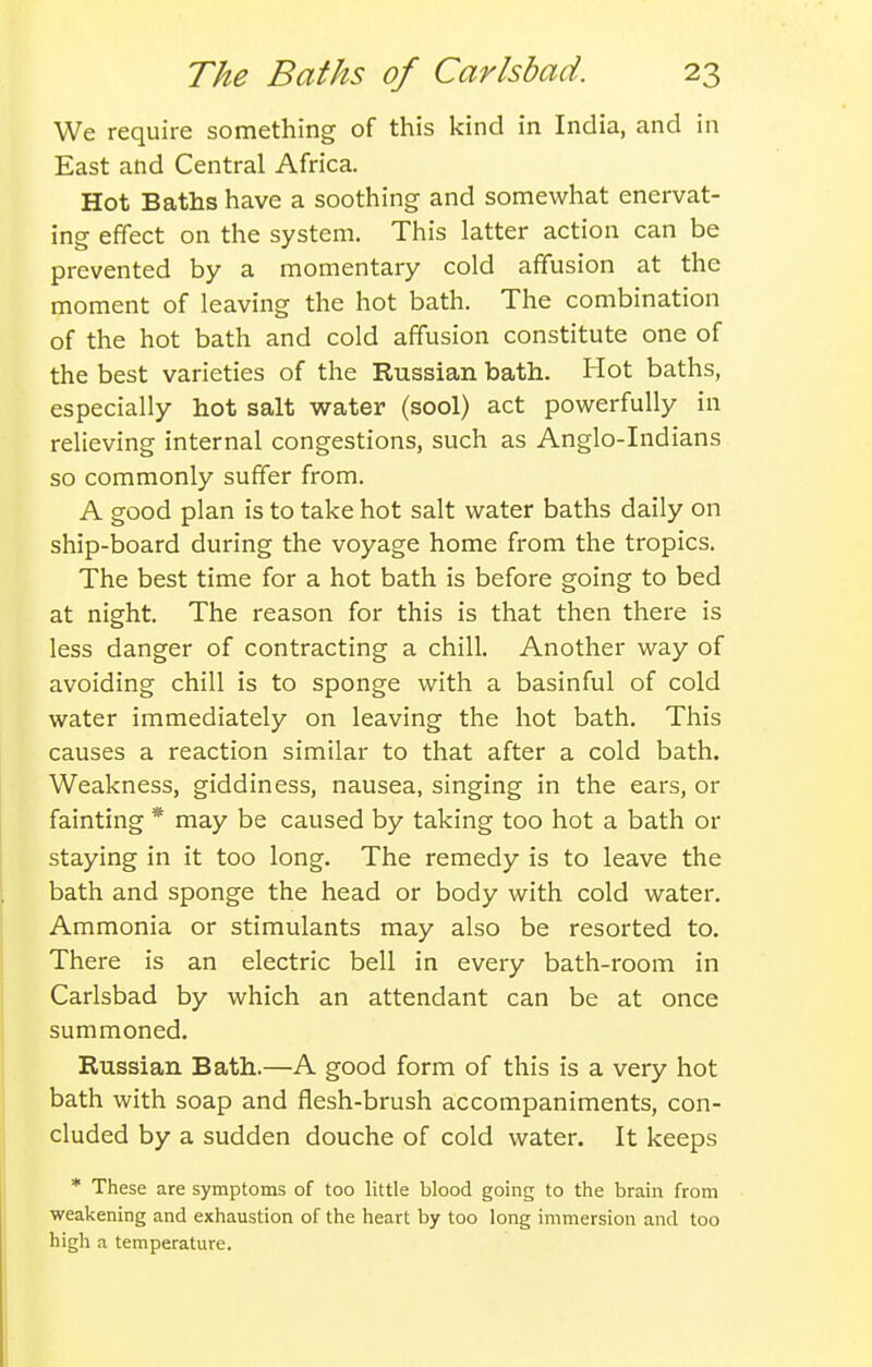 We require something of this kind in India, and in East and Central Africa. Hot Baths have a soothing and somewhat enervat- ing effect on the system. This latter action can be prevented by a momentary cold affusion at the moment of leaving the hot bath. The combination of the hot bath and cold affusion constitute one of the best varieties of the Russian bath. Hot baths, especially hot salt water (sool) act powerfully in relieving internal congestions, such as Anglo-Indians so commonly suffer from. A good plan is to take hot salt water baths daily on ship-board during the voyage home from the tropics. The best time for a hot bath is before going to bed at night. The reason for this is that then there is less danger of contracting a chill. Another way of avoiding chill is to sponge with a basinful of cold water immediately on leaving the hot bath. This causes a reaction similar to that after a cold bath. Weakness, giddiness, nausea, singing in the ears, or fainting * may be caused by taking too hot a bath or staying in it too long. The remedy is to leave the bath and sponge the head or body with cold water. Ammonia or stimulants may also be resorted to. There is an electric bell in every bath-room in Carlsbad by which an attendant can be at once summoned. Russian Bath.—A good form of this is a very hot bath with soap and flesh-brush accompaniments, con- cluded by a sudden douche of cold water. It keeps * These are symptoms of too little blood going to the brain from weakening and exhaustion of the heart by too long immersion and too high a temperature.