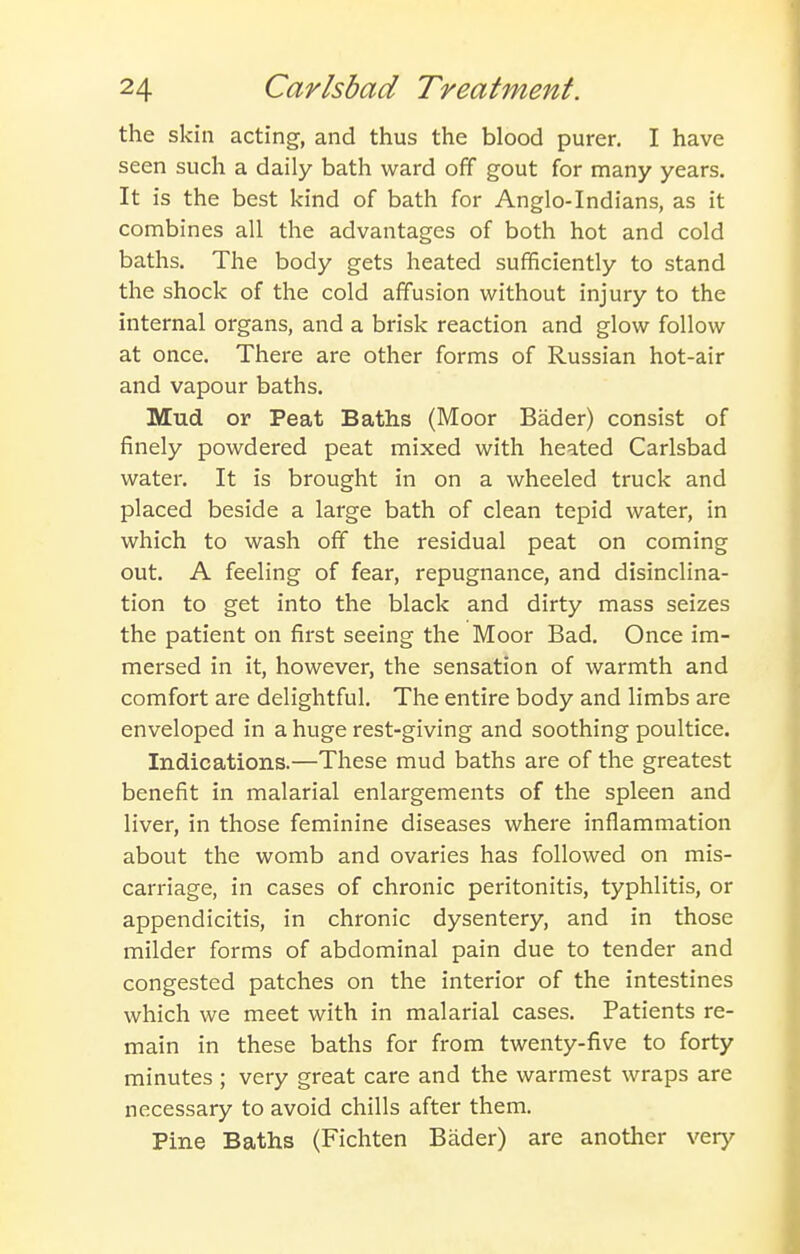 the skin acting, and thus the blood purer. I have seen such a daily bath ward off gout for many years. It is the best kind of bath for Anglo-Indians, as it combines all the advantages of both hot and cold baths. The body gets heated sufficiently to stand the shock of the cold affusion without injury to the internal organs, and a brisk reaction and glow follow at once. There are other forms of Russian hot-air and vapour baths. Mud or Peat Baths (Moor Bader) consist of finely powdered peat mixed with heated Carlsbad water. It is brought in on a wheeled truck and placed beside a large bath of clean tepid water, in which to wash off the residual peat on coming out. A feeling of fear, repugnance, and disinclina- tion to get into the black and dirty mass seizes the patient on first seeing the Moor Bad. Once im- mersed in it, however, the sensation of warmth and comfort are delightful. The entire body and limbs are enveloped in a huge rest-giving and soothing poultice. Indications.—These mud baths are of the greatest benefit in malarial enlargements of the spleen and liver, in those feminine diseases where inflammation about the womb and ovaries has followed on mis- carriage, in cases of chronic peritonitis, typhlitis, or appendicitis, in chronic dysentery, and in those milder forms of abdominal pain due to tender and congested patches on the interior of the intestines which we meet with in malarial cases. Patients re- main in these baths for from twenty-five to forty minutes ; very great care and the warmest wraps are necessary to avoid chills after them. Pine Baths (Fichten Bader) are another very