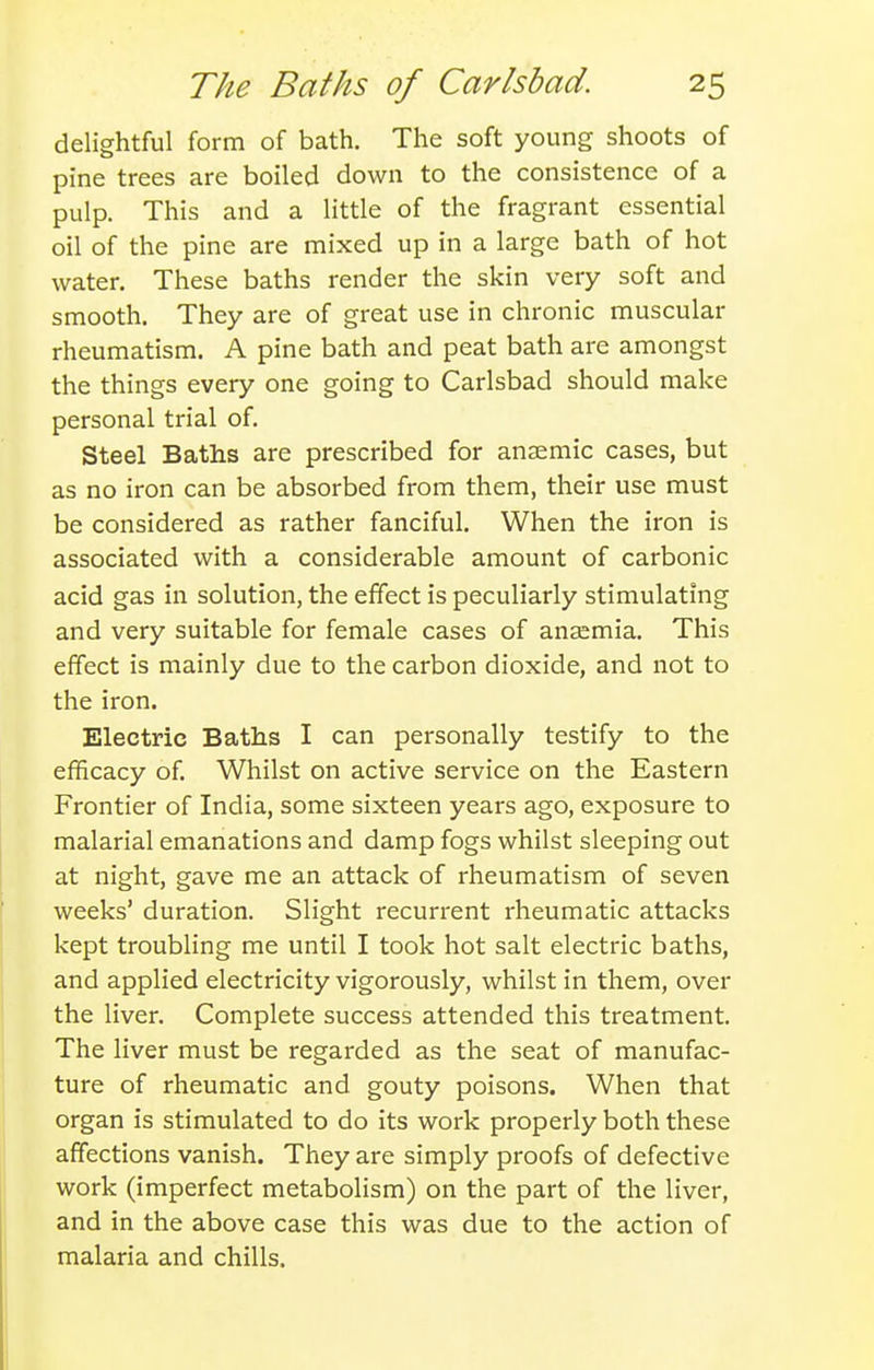 delightful form of bath. The soft young shoots of pine trees are boiled down to the consistence of a pulp. This and a little of the fragrant essential oil of the pine are mixed up in a large bath of hot water. These baths render the skin very soft and smooth. They are of great use in chronic muscular rheumatism. A pine bath and peat bath are amongst the things every one going to Carlsbad should make personal trial of. Steel Baths are prescribed for anaemic cases, but as no iron can be absorbed from them, their use must be considered as rather fanciful. When the iron is associated with a considerable amount of carbonic acid gas in solution, the effect is peculiarly stimulating and very suitable for female cases of anaemia. This effect is mainly due to the carbon dioxide, and not to the iron. Electric Baths I can personally testify to the efficacy of. Whilst on active service on the Eastern Frontier of India, some sixteen years ago, exposure to malarial emanations and damp fogs whilst sleeping out at night, gave me an attack of rheumatism of seven weeks' duration. Slight recurrent rheumatic attacks kept troubling me until I took hot salt electric baths, and applied electricity vigorously, whilst in them, over the liver. Complete success attended this treatment. The liver must be regarded as the seat of manufac- ture of rheumatic and gouty poisons. When that organ is stimulated to do its work properly both these affections vanish. They are simply proofs of defective work (imperfect metabolism) on the part of the liver, and in the above case this was due to the action of malaria and chills.