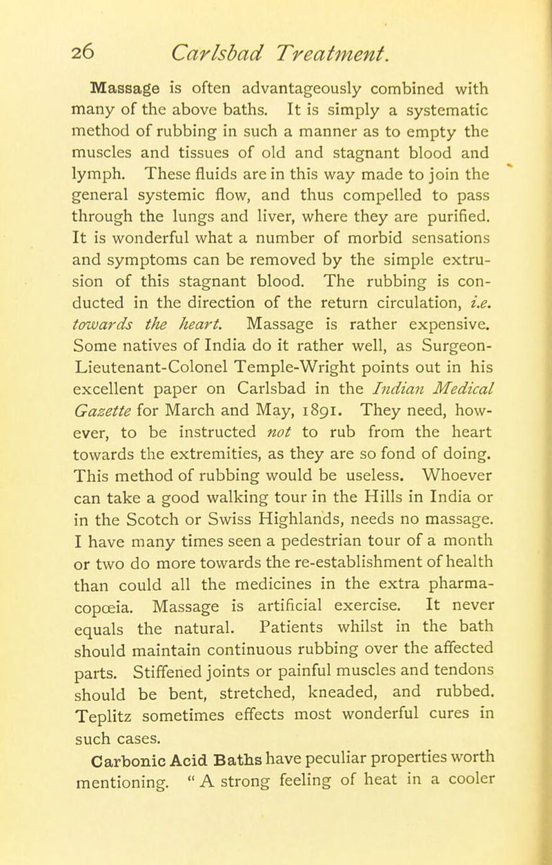 Massage is often advantageously combined with many of the above baths. It is simply a systematic method of rubbing in such a manner as to empty the muscles and tissues of old and stagnant blood and lymph. These fluids are in this way made to join the general systemic flow, and thus compelled to pass through the lungs and liver, where they are purified. It is wonderful what a number of morbid sensations and symptoms can be removed by the simple extru- sion of this stagnant blood. The rubbing is con- ducted in the direction of the return circulation, i.e. towards tiie heart. Massage is rather expensive. Some natives of India do it rather well, as Surgeon- Lieutenant-Colonel Temple-Wright points out in his excellent paper on Carlsbad in the Indian Medical Gazette for March and May, 1891. They need, how- ever, to be instructed not to rub from the heart towards the extremities, as they are so fond of doing. This method of rubbing would be useless. Whoever can take a good walking tour in the Hills in India or in the Scotch or Swiss Highlands, needs no massage. I have many times seen a pedestrian tour of a month or two do more towards the re-establishment of health than could all the medicines in the extra pharma- copoeia. Massage is artificial exercise. It never equals the natural. Patients whilst in the bath should maintain continuous rubbing over the afiected parts. Stiffened joints or painful muscles and tendons should be bent, stretched, kneaded, and rubbed. Teplitz sometimes effects most wonderful cures in such cases. Carbonic Acid Baths have peculiar properties worth mentioning.  A strong feeling of heat in a cooler