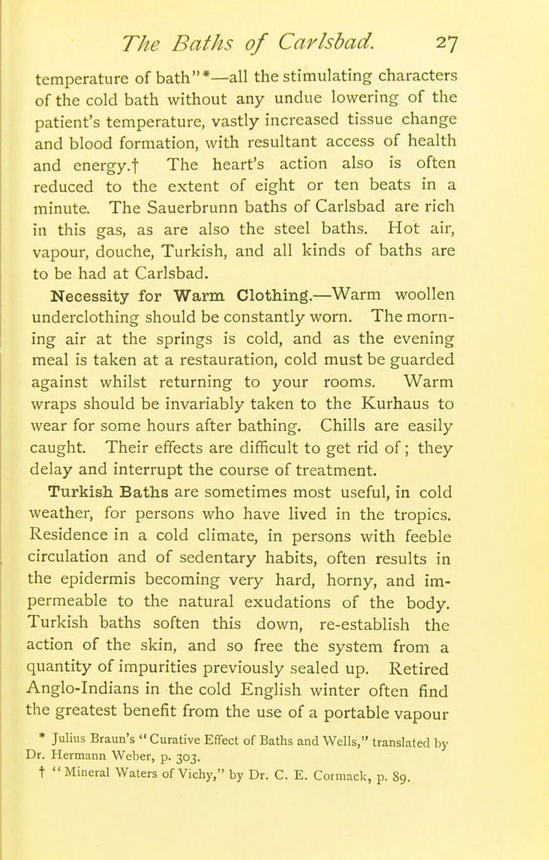 temperature of bath*—all the stimulating characters of the cold bath without any undue lowering of the patient's temperature, vastly increased tissue change and blood formation, with resultant access of health and energy.f The heart's action also is often reduced to the extent of eight or ten beats in a minute. The Sauerbrunn baths of Carlsbad are rich in this gas, as are also the steel baths. Hot air, vapour, douche, Turkish, and all kinds of baths are to be had at Carlsbad. Necessity for Warm Clothing.—Warm woollen underclothing should be constantly worn. The morn- ing air at the springs is cold, and as the evening meal is taken at a restauration, cold must be guarded against whilst returning to your rooms. Warm wraps should be invariably taken to the Kurhaus to wear for some hours after bathing. Chills are easily caught. Their effects are difficult to get rid of; they delay and interrupt the course of treatment. Turkish Baths are sometimes most useful, in cold weather, for persons who have lived in the tropics. Residence in a cold climate, in persons with feeble circulation and of sedentary habits, often results in the epidermis becoming very hard, horny, and im- permeable to the natural exudations of the body. Turkish baths soften this down, re-establish the action of the skin, and so free the system from a quantity of impurities previously sealed up. Retired Anglo-Indians in the cold English winter often find the greatest benefit from the use of a portable vapour * Julius Braun's  Curative Effect of Baths and Wells, translated by Dr. Hermann Weber, p. 303. t  Mineral Waters of Vichy, by Dr. C. E. Cormack, p. 89.