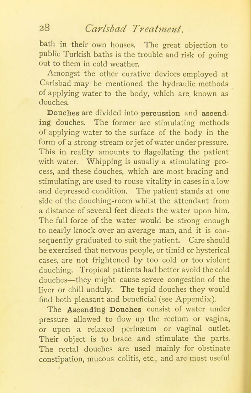 bath in their own houses. The great objection to public Turkish baths is the trouble and risk of going out to them in cold weather. Amongst the other curative devices employed at Carlsbad may be mentioned the hydraulic methods of applying water to the body, which are known as douches. Douches are divided into percussion and ascend- ing douches. The former are stimulating methods of applying water to the surface of the body in the form of a strong stream or jet of water underpressure. This in reality amounts to flagellating the patient with water. Whipping is usually a stimulating pro- cess, and these douches, which are most bracing and stimulating, are used to rouse vitality in cases in a low and depressed condition. The patient stands at one side of the douching-room whilst the attendant from a distance of several feet directs the water upon him. The full force of the water would be strong enough to nearly knock over an average man, and it is con- sequently graduated to suit the patient. Care should be exercised that nervous people, or timid or hysterical cases, are not frightened by too cold or too violent douching. Tropical patients had better avoid the cold douches—they might cause severe congestion of the liver or chill unduly. The tepid douches they would find both pleasant and beneficial (see Appendix). The Ascending Douches consist of water under pressure allowed to flow up the rectum or vagina, or upon a relaxed perinaeum or vaginal outlet. Their object is to brace and stimulate the parts. The rectal douches are used mainly for obstinate constipation, mucous colitis, etc., and are most useful
