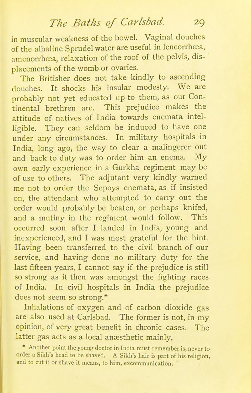 I'n muscular weakness of the bowel. Vaginal douches of the alhaline Sprudel water are useful in lencorrhoea, amenorrhcea, relaxation of the roof of the pelvis, dis- placements of the womb or ovaries. The Britisher does not take kindly to ascending douches. It shocks his insular modesty. We are probably not yet educated up to them, as our Con- tinental brethren are. This prejudice makes the attitude of natives of India towards enemata intel- ligible. They can seldom be induced to have one under any circumstances. In military hospitals in India, long ago, the way to clear a malingerer out and back to duty was to order him an enema. My own early experience in a Gurkha regiment may be of use to others. The adjutant very kindly warned me not to order the Sepoys enemata, as if insisted on, the attendant who attempted to carry out the order would probably be beaten, or perhaps knifed, and a mutiny in the regiment would follow. This occurred soon after I landed in India, young and inexperienced, and I was most grateful for the hint. Having been transferred to the civil branch of our service, and having done no military duty for the last fifteen years, I cannot say if the prejudice is still so strong as it then was amongst the fighting races of India. In civil hospitals in India the prejudice does not seem so strong.* Inhalations of oxygen and of carbon dioxide gas are also used at Carlsbad. The former is not, in my opinion, of very great benefit in chronic cases. The latter gas acts as a local anaesthetic mainly. * Another point the young doctor in India must remember is, never to order a Sikh's head to be shaved. A Sikh's hair is part of his religion, and to cut it or shave it means, to him, excommunication.