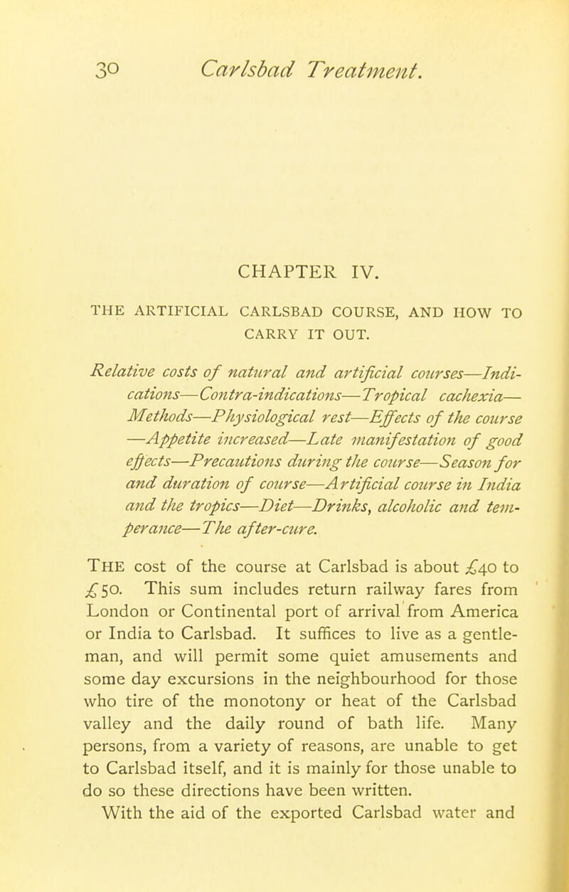 CHAPTER IV. THE ARTIFICIAL CARLSBAD COURSE, AND HOW TO CARRY IT OUT. Relative costs of natural and artificial courses—Indi- cations—Contra-indications— Tropical cachexia— Methods—Physiological rest—Effects of the course —Appetite increased—Late manifestation of good effects—Precautions during the course—Season for and duration of course—A rtificial course in India and the tropics—Diet—Drinks, alcoholic and tem- perance—The after-ciire. The cost of the course at Carlsbad is about £dp to ;^50. This sum includes return railway fares from London or Continental port of arrival from America or India to Carlsbad. It suffices to live as a gentle- man, and will permit some quiet amusements and some day excursions in the neighbourhood for those who tire of the monotony or heat of the Carlsbad valley and the daily round of bath life. Many persons, from a variety of reasons, are unable to get to Carlsbad itself, and it is mainly for those unable to do so these directions have been written. With the aid of the exported Carlsbad water and