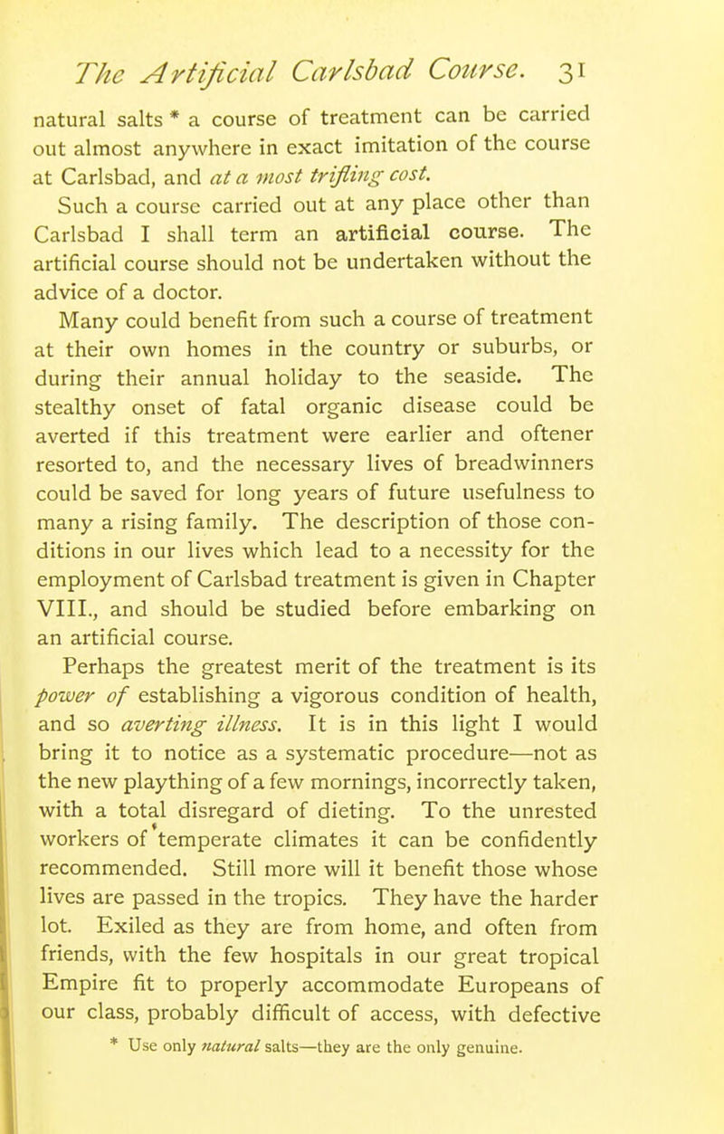 natural salts * a course of treatment can be carried out almost anywhere in exact imitation of the course at Carlsbad, and at a most trifling cost. Such a course carried out at any place other than Carlsbad I shall term an artificial course. The artificial course should not be undertaken without the advice of a doctor. Many could benefit from such a course of treatment at their own homes in the country or suburbs, or during their annual holiday to the seaside. The stealthy onset of fatal organic disease could be averted if this treatment were earlier and oftener resorted to, and the necessary lives of breadwinners could be saved for long years of future usefulness to many a rising family. The description of those con- ditions in our lives which lead to a necessity for the employment of Carlsbad treatment is given in Chapter VIII., and should be studied before embarking on an artificial course. Perhaps the greatest merit of the treatment is its power of establishing a vigorous condition of health, and so avertiyig illness. It is in this light I would bring it to notice as a systematic procedure—not as the new plaything of a few mornings, incorrectly taken, with a total disregard of dieting. To the unrested workers of temperate climates it can be confidently recommended. Still more will it benefit those whose lives are passed in the tropics. They have the harder lot. Exiled as they are from home, and often from friends, with the few hospitals in our great tropical Empire fit to properly accommodate Europeans of our class, probably difficult of access, with defective * Use only natural salts—they are the only genuine.