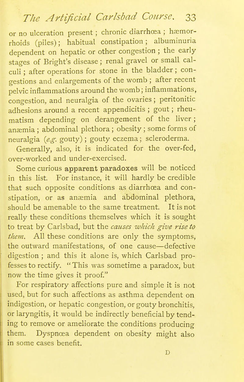 or no ulceration present; chronic diarrhoea ; haemor- rhoids (piles); habitual constipation; albuminuria dependent on hepatic or other congestion ; the early stages of Bright's disease; renal gravel or small cal- culi ; after operations for stone in the bladder; con- gestions and enlargements of the womb ; after recent pelvic inflammations around the womb; inflammations, congestion, and neuralgia of the ovaries; peritonitic adhesions around a recent appendicitis ; gout; rheu- matism depending on derangement of the liver; anaemia ; abdominal plethora ; obesity ; some forms of neuralgia {e.g. gouty); gouty eczema; scleroderma. Generally, also, it is indicated for the over-fed, over-worked and under-exercised. Some curious apparent paradoxes will be noticed in this list. For instance, it will hardly be credible that such opposite conditions as diarrhoea and con- stipation, or as anaemia and abdominal plethora, should be amenable to the same treatment. It is not really these conditions themselves which it is sought to treat by Carlsbad, but the cmises which give rise to them. All these conditions are only the symptoms, the outward manifestations, of one cause—defective digestion ; and this it alone is, which Carlsbad pro- fesses to rectify.  This was sometime a paradox, but now the time gives it proof. For respiratory affections pure and simple it is not used, but for such affections as asthma dependent on indigestion, or hepatic congestion, or gouty bronchitis, or laryngitis, it would be indirectly beneficial by tend- ing to remove or ameliorate the conditions producing them. Dyspnoea dependent on obesity might also in some cases benefit. D