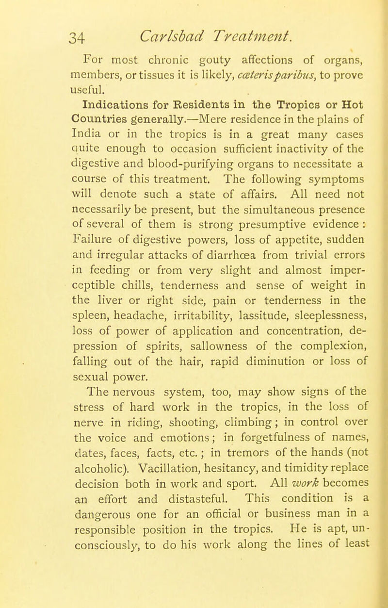For most chronic gouty affections of organs, members, or tissues it is likely, ccsterisparibus, to prove useful. Indications for Residents in the Tropics or Hot Countries generally.—Mere residence in the plains of India or in the tropics is in a great many cases quite enough to occasion sufficient inactivity of the digestive and blood-purifying organs to necessitate a course of this treatment. The following symptoms will denote such a state of affairs. All need not necessarily be present, but the simultaneous presence of several of them is strong presumptive evidence : Failure of digestive povi^ers, loss of appetite, sudden and irregular attacks of diarrhoea from trivial errors in feeding or from very slight and almost imper- ceptible chills, tenderness and sense of weight in the liver or right side, pain or tenderness in the spleen, headache, irritability, lassitude, sleeplessness, loss of power of application and concentration, de- pression of spirits, sallowness of the complexion, falling out of the hair, rapid diminution or loss of sexual power. The nervous system, too, may show signs of the stress of hard work in the tropics, in the loss of nerve in riding, shooting, climbing; in control over the voice and emotions; in forgetfulness of names, dates, faces, facts, etc.; in tremors of the hands (not alcoholic). Vacillation, hesitancy, and timidity replace decision both in work and sport. All work becomes an effort and distasteful. This condition is a dangerous one for an official or business man in a responsible position in the tropics. He is apt, un- consciously, to do his work along the lines of least