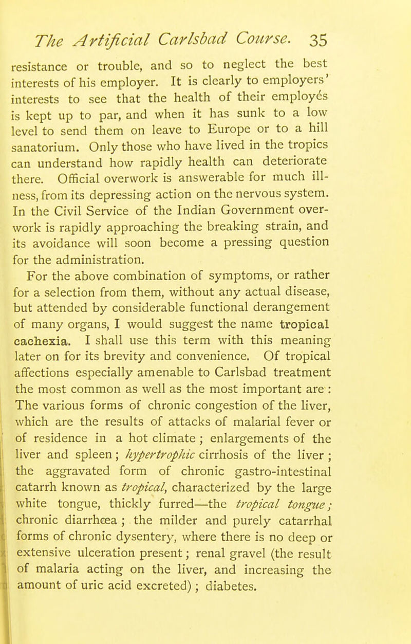 resistance or trouble, and so to neglect the best interests of his employer. It is clearly to employers' interests to see that the health of their employes is kept up to par, and when it has sunk to a low level to send them on leave to Europe or to a hill sanatorium. Only those who have lived in the tropics can understand how rapidly health can deteriorate there. Official overwork is answerable for much ill- ness, from its depressing action on the nervous system. In the Civil Service of the Indian Government over- work is rapidly approaching the breaking strain, and its avoidance will soon become a pressing question for the administration. For the above combination of symptoms, or rather for a selection from them, without any actual disease, but attended by considerable functional derangement of many organs, I would suggest the name tropical cachexia. I shall use this term with this meaning later on for its brevity and convenience. Of tropical affections especially amenable to Carlsbad treatment the most common as well as the most important are : The various forms of chronic congestion of the liver, which are the results of attacks of malarial fever or of residence in a hot climate; enlargements of the liver and spleen; hypertrophic cirrhosis of the liver; the aggravated form of chronic gastro-intestinal catarrh known as tropical, characterized by the large white tongue, thickly furred—the tropical tongue; chronic diarrhoea ; the milder and purely catarrhal forms of chronic dysentery, where there is no deep or extensive ulceration present; renal gravel (the result of malaria acting on the liver, and increasing the amount of uric acid excreted); diabetes.