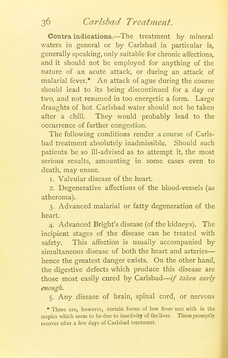 Contra indications,—The treatment by mineral waters in general or by Carlsbad in particular is, generally speaking, only suitable for chronic affections, and it should not be employed for anything of the nature of an acute attack, or during an attack of malarial fever.* An attack of ague during the course should lead to its being discontinued for a day or two, and not resumed in too energetic a form. Large draughts of hot Carlsbad water should not be taken after a chill. They would probably lead to the occurrence of further congestion. The following conditions render a course of Carls- bad treatment absolutely inadmissible. Should such patients be so ill-advised as to attempt it, the most serious results, amounting in some cases even to death, may ensue. 1. Valvular disease of the heart. 2. Degenerative affections of the blood-vessels (as atheroma). 3. Advanced malarial or fatty degeneration of the heart. 4. Advanced Bright's disease (of the kidneys). The incipient stages of the disease can be treated with safety. This affection is usually accompanied by simultaneous disease of both the heart and arteries— hence the greatest danger exists. On the other hand, the digestive defects which produce this disease are those most easily cured by Carlsbad—if taken early enough. 5. Any disease of brain, spinal cord, or nervous * There are, however, certain forms of low fever met vrith in Uie tropics which seem to be due to inactivity of the liver. These promptly recover after a few days of Carlsbad treatment.