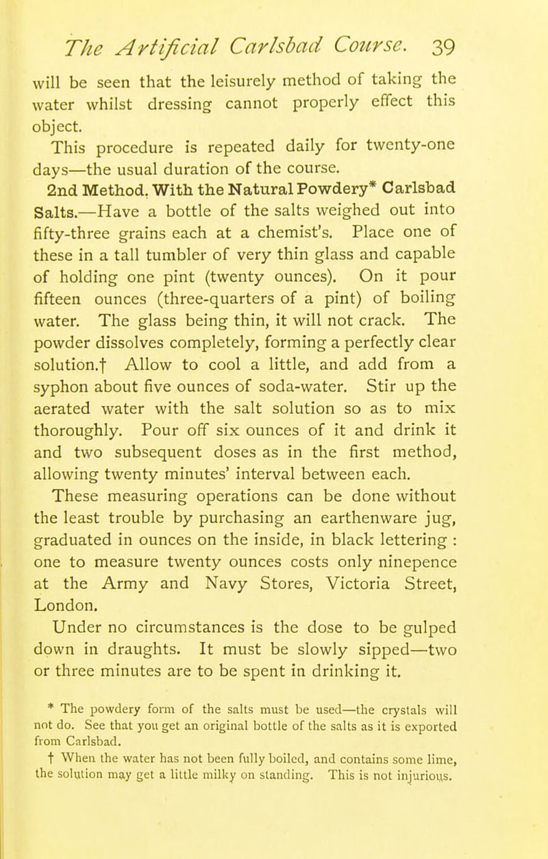 will be seen that the leisurely method of taking the water whilst dressing cannot properly effect this object. This procedure is repeated daily for twenty-one days—the usual duration of the course. 2nd Method. With the Natural Powdery* Carlsbad Salts.—Have a bottle of the salts weighed out into fifty-three grains each at a chemist's. Place one of these in a tall tumbler of very thin glass and capable of holding one pint (twenty ounces). On it pour fifteen ounces (three-quarters of a pint) of boiling water. The glass being thin, it will not crack. The powder dissolves completely, forming a perfectly clear solution.! Allow to cool a little, and add from a syphon about five ounces of soda-water. Stir up the aerated water with the salt solution so as to mix thoroughly. Pour off six ounces of it and drink it and two subsequent doses as in the first method, allowing twenty minutes' interval between each. These measuring operations can be done without the least trouble by purchasing an earthenware jug, graduated in ounces on the inside, in black lettering : one to measure twenty ounces costs only ninepence at the Army and Navy Stores, Victoria Street, London. Under no circumstances is the dose to be gulped down in draughts. It must be slowly sipped—two or three minutes are to be spent in drinking it. * The powdery form of the salts must be used—the crystals will not do. See that you get an original bottle of the salts as it is exported from Carlsbad. t When the water has not been fully boiled, and contains some lime, the solution may get a little milky on standing. This is not injurious.