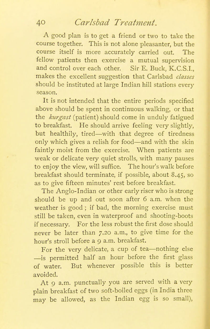 A good plan is to get a friend or two to take the course together. This is not alone pleasanter, but the course itself is more accurately carried out. The fellow patients then exercise a mutual supervision and control over each other. Sir E. Buck, K.C.S.I., makes the excellent suggestion that Carlsbad classes should be instituted at large Indian hill stations every season. It is not intended that the entire periods specified above should be spent in continuous walking, or that the ktirgast (patient) should come in unduly fatigued to breakfast. He should arrive feeling very slightly, but healthily, tired—with that degree of tiredness only which gives a relish for food—and with the skin faintly moist from the exercise. When patients are weak or delicate very quiet strolls, with many pauses to enjoy the view, will suffice. The hour's walk before breakfast should terminate, if possible, about 8.45, so as to give fifteen minutes' rest before breakfast. The Anglo-Indian or other early riser who is strong should be up and out soon after 6 a.m. when the weather is good ; if bad, the morning exercise must still be taken, even in waterproof and shooting-boots if necessary. For the less robust the first dose should never be later than 7.20 a.m., to give time for the hour's stroll before a 9 a.m. breakfast. For the very delicate, a cup of tea—nothing else —is permitted half an hour before the first glass of water. But whenever possible this is better avoided. At 9 a.m. punctually you are served with a very plain breakfast of two soft-boiled eggs (in India three may be allowed, as the Indian egg is so small),