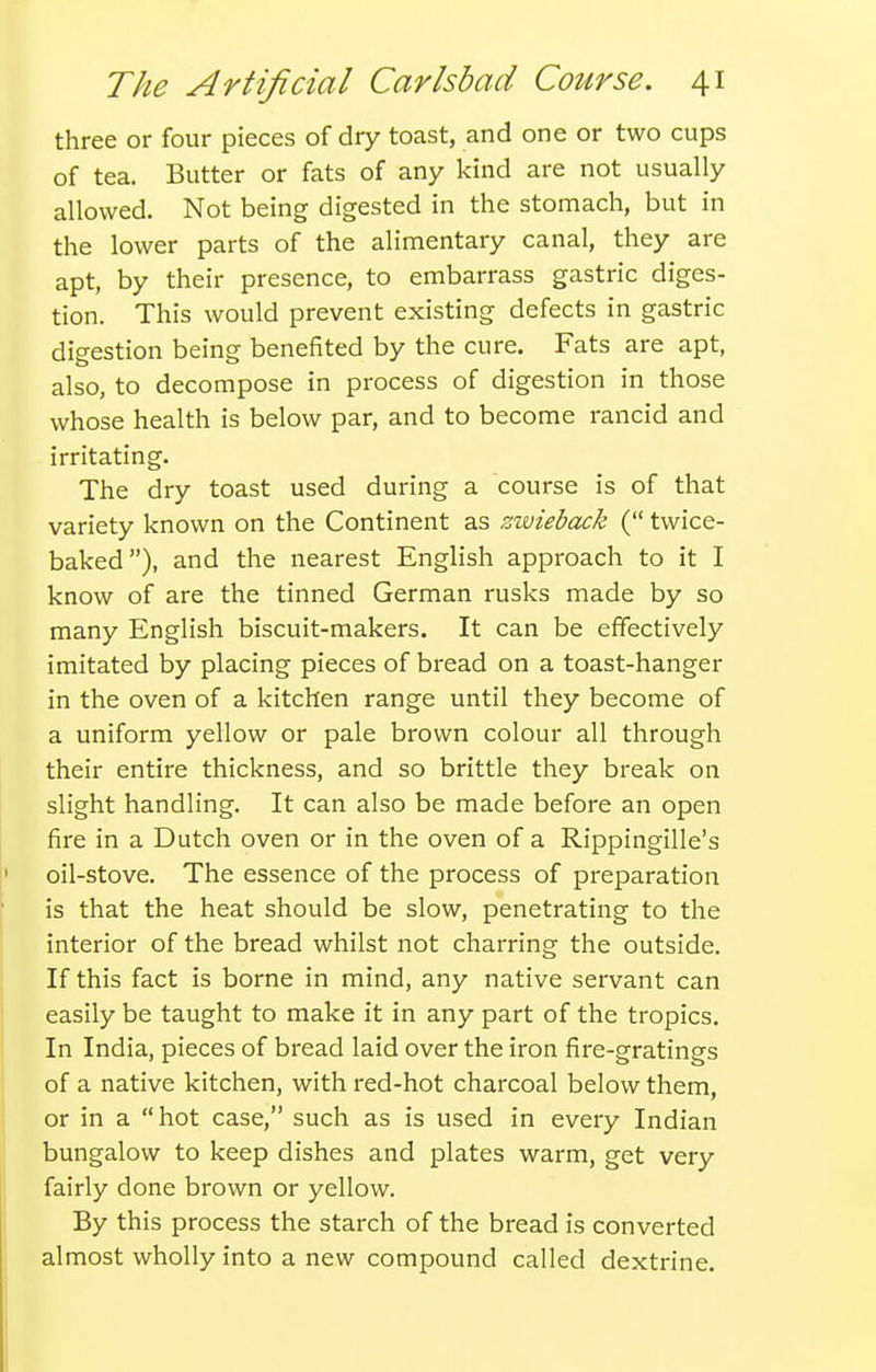 three or four pieces of dry toast, and one or two cups of tea. Butter or fats of any kind are not usually allowed. Not being digested in the stomach, but in the lower parts of the alimentary canal, they are apt, by their presence, to embarrass gastric diges- tion. This would prevent existing defects in gastric digestion being benefited by the cure. Fats are apt, also, to decompose in process of digestion in those whose health is below par, and to become rancid and irritating. The dry toast used during a course is of that variety known on the Continent as zwieback ( twice- baked), and the nearest English approach to it I know of are the tinned German rusks made by so many English biscuit-makers. It can be effectively imitated by placing pieces of bread on a toast-hanger in the oven of a kitchen range until they become of a uniform yellow or pale brown colour all through their entire thickness, and so brittle they break on slight handling. It can also be made before an open fire in a Dutch oven or in the oven of a Rippingille's oil-stove. The essence of the process of preparation is that the heat should be slow, penetrating to the interior of the bread whilst not charring the outside. If this fact is borne in mind, any native servant can easily be taught to make it in any part of the tropics. In India, pieces of bread laid over the iron fire-gratings of a native kitchen, with red-hot charcoal below them, or in a hot case, such as is used in every Indian bungalow to keep dishes and plates warm, get very fairly done brown or yellow. By this process the starch of the bread is converted almost wholly into a new compound called dextrine.