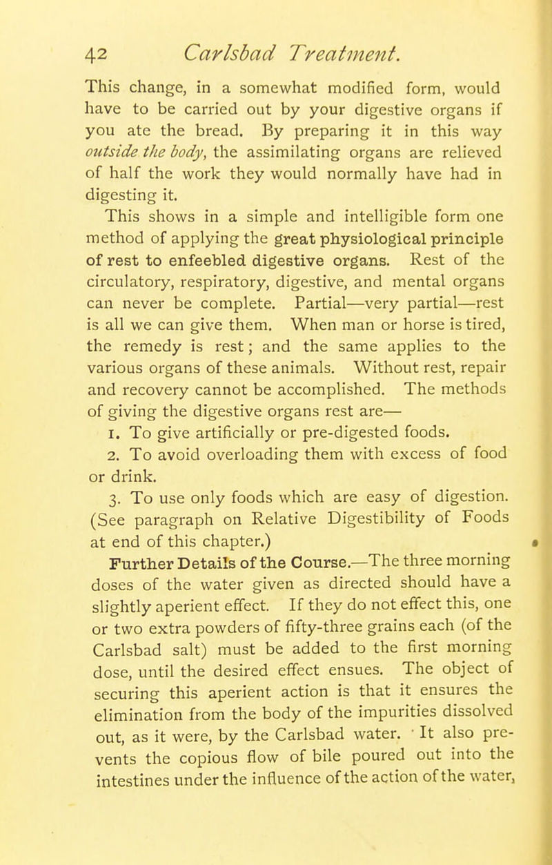 This change, in a somewhat modified form, would have to be carried out by your digestive organs if you ate the bread. By preparing it in this way outside the body, the assimilating organs are relieved of half the work they would normally have had in digesting it. This shows in a simple and intelligible form one method of applying the great physiological principle of rest to enfeebled digestive organs. Rest of the circulatory, respiratory, digestive, and mental organs can never be complete. Partial—very partial—rest is all we can give them. When man or horse is tired, the remedy is rest; and the same applies to the various organs of these animals. Without rest, repair and recovery cannot be accomplished. The methods of giving the digestive organs rest are— 1. To give artificially or pre-digested foods. 2. To avoid overloading them with excess of food or drink. 3. To use only foods which are easy of digestion. (See paragraph on Relative Digestibility of Foods at end of this chapter.) Further Details of the Course.—The three morning doses of the water given as directed should have a slightly aperient effect. If they do not effect this, one or two extra powders of fifty-three grains each (of the Carlsbad salt) must be added to the first morning dose, until the desired effect ensues. The object of securing this aperient action is that it ensures the elimination from the body of the impurities dissolved out, as it were, by the Carlsbad water. • It also pre- vents the copious flow of bile poured out into the intestines under the influence of the action of the water,