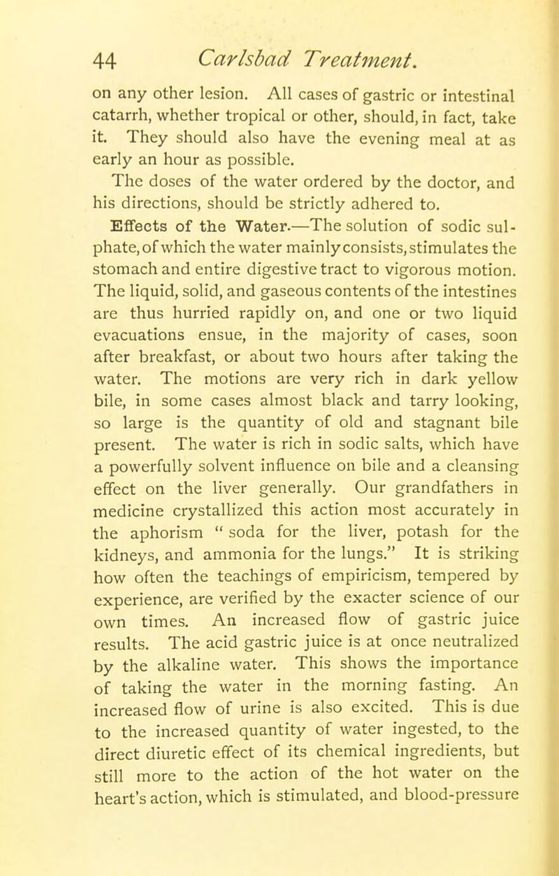 on any other lesion. All cases of gastric or intestinal catarrh, whether tropical or other, should, in fact, take it. They should also have the evening meal at as early an hour as possible. The doses of the water ordered by the doctor, and his directions, should be strictly adhered to. Effects of the Water.—The solution of sodic sul- phate, of which the water mainly consists, stimulates the stomach and entire digestive tract to vigorous motion. The liquid, solid, and gaseous contents of the intestines are thus hurried rapidly on, and one or two liquid evacuations ensue, in the majority of cases, soon after breakfast, or about two hours after taking the water. The motions are very rich in dark yellow bile, in some cases almost black and tarry looking, so large is the quantity of old and stagnant bile present. The water is rich in sodic salts, which have a powerfully solvent influence on bile and a cleansing effect on the liver generally. Our grandfathers in medicine crystallized this action most accurately in the aphorism  soda for the liver, potash for the kidneys, and ammonia for the lungs. It is striking how often the teachings of empiricism, tempered by experience, are verified by the exacter science of our own times. An increased flow of gastric juice results. The acid gastric juice is at once neutralized by the alkaline water. This shows the importance of taking the water in the morning fasting. An increased flow of urine is also excited. This is due to the increased quantity of water ingested, to the direct diuretic effect of its chemical ingredients, but still more to the action of the hot water on the heart's action, which is stimulated, and blood-pressure