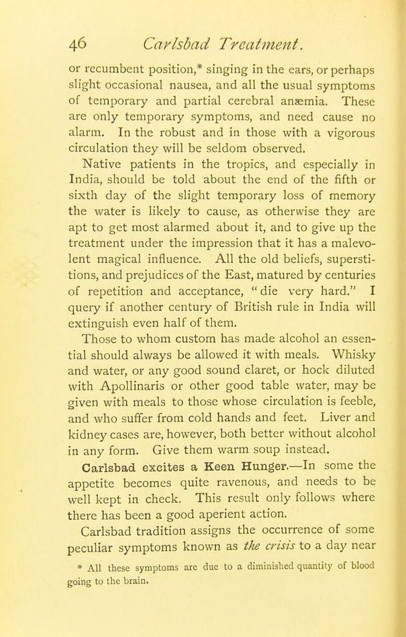 or recumbent position,* singing in the ears, or perhaps sh'ght occasional nausea, and all the usual symptoms of temporary and partial cerebral anaemia. These are only temporary symptoms, and need cause no alarm. In the robust and in those with a vigorous circulation they will be seldom observed. Native patients in the tropics, and especially in India, should be told about the end of the fifth or sixth day of the slight temporary loss of memory the water is likely to cause, as otherwise they are apt to get most alarmed about it, and to give up the treatment under the impression that it has a malevo- lent magical influence. All the old beliefs, supersti- tions, and prejudices of the East, matured by centuries of repetition and acceptance, die very hard. I query if another century of British rule in India will extinguish even half of them. Those to whom custom has made alcohol an essen- tial should always be allowed it with meals. Whisky and water, or any good sound claret, or hock diluted with ApoUinaris or other good table water, may be given with meals to those whose circulation is feeble, and who suffer from cold hands and feet. Liver and kidney cases are, however, both better without alcohol in any form. Give them warm soup instead. Carlsbad excites a Keen Hunger.—In some the appetite becomes quite ravenous, and needs to be well kept in check. This result only follows where there has been a good aperient action. Carlsbad tradition assigns the occurrence of some peculiar symptoms known as the crisis to a day near * All these symptoms are due to a diminished quantity of blood going to the brain.