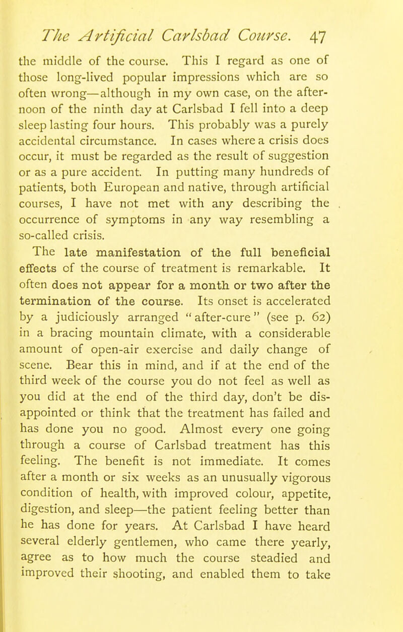 the middle of the course. This I regard as one of those long-lived popular impressions which are so often wrong—although in my own case, on the after- noon of the ninth day at Carlsbad I fell into a deep sleep lasting four hours. This probably was a purely accidental circumstance. In cases where a crisis does occur, it must be regarded as the result of suggestion or as a pure accident. In putting many hundreds of patients, both European and native, through artificial courses, I have not met with any describing the occurrence of symptoms in any way resembling a so-called crisis. The late manifestation of the full beneficial effects of the course of treatment is remarkable. It often does not appear for a month or two after the termination of the course. Its onset is accelerated by a judiciously arranged  after-cure (see p. 62) in a bracing mountain climate, with a considerable amount of open-air exercise and daily change of scene. Bear this in mind, and if at the end of the third week of the course you do not feel as well as you did at the end of the third day, don't be dis- appointed or think that the treatment has failed and has done you no good. Almost every one going through a course of Carlsbad treatment has this feehng. The benefit is not immediate. It comes after a month or six weeks as an unusually vigorous condition of health, with improved colour, appetite, digestion, and sleep—the patient feeling better than he has done for years. At Carlsbad I have heard several elderly gentlemen, who came there yearly, agree as to how much the course steadied and improved their shooting, and enabled them to take