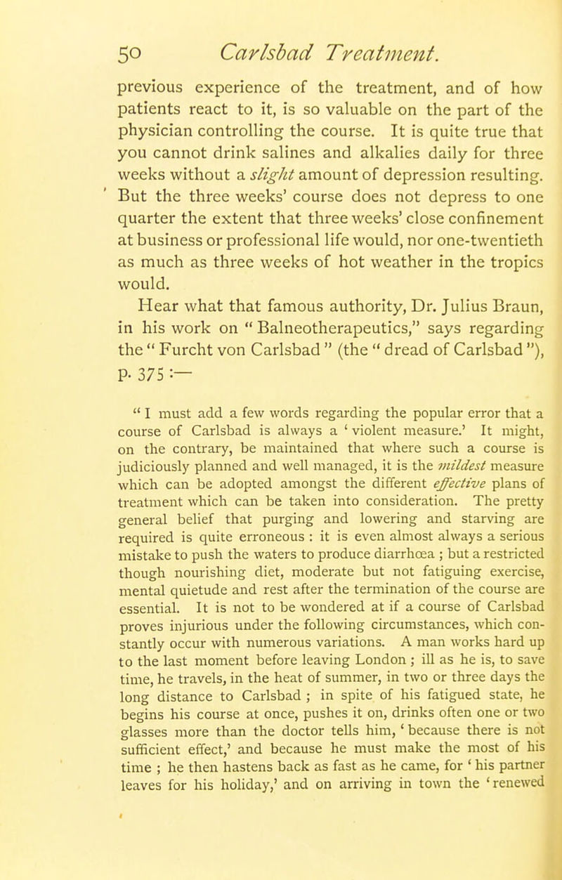 previous experience of the treatment, and of how patients react to it, is so valuable on the part of the physician controlling the course. It is quite true that you cannot drink salines and alkalies daily for three weeks without a slight amount of depression resulting. But the three weeks' course does not depress to one quarter the extent that three weeks' close confinement at business or professional life would, nor one-twentieth as much as three weeks of hot weather in the tropics would. Hear what that famous authority, Dr. Julius Braun, in his work on  Balneotherapeutics, says regarding the  Furcht von Carlsbad  (the  dread of Carlsbad ), P- 375 :—  I must add a few words regarding the popular error that a course of Carlsbad is always a ' violent measure.' It might, on the contrary, be maintained that where such a course is judiciously planned and well managed, it is the mildest measure which can be adopted amongst the different effective plans of treatment which can be taken into consideration. The pretty general belief that purging and lowering and starving are required is quite erroneous : it is even almost always a serious mistake to push the waters to produce diarrhoea ; but a restricted though nourishing diet, moderate but not fatiguing exercise, mental quietude and rest after the termination of the course are essential. It is not to be wondered at if a course of Carlsbad proves injurious under the following circumstances, which con- stantly occur with numerous variations. A man works hard up to the last moment before leaving London ; ill as he is, to save time, he travels, in the heat of summer, in two or three days the long distance to Carlsbad ; in spite of his fatigued state, he begins his course at once, pushes it on, drinks often one or two glasses more than the doctor tells him,' because there is not sufficient effect,' and because he must make the most of his time ; he then hastens back as fast as he came, for ' his partner leaves for his holiday,' and on arriving in town the 'renewed