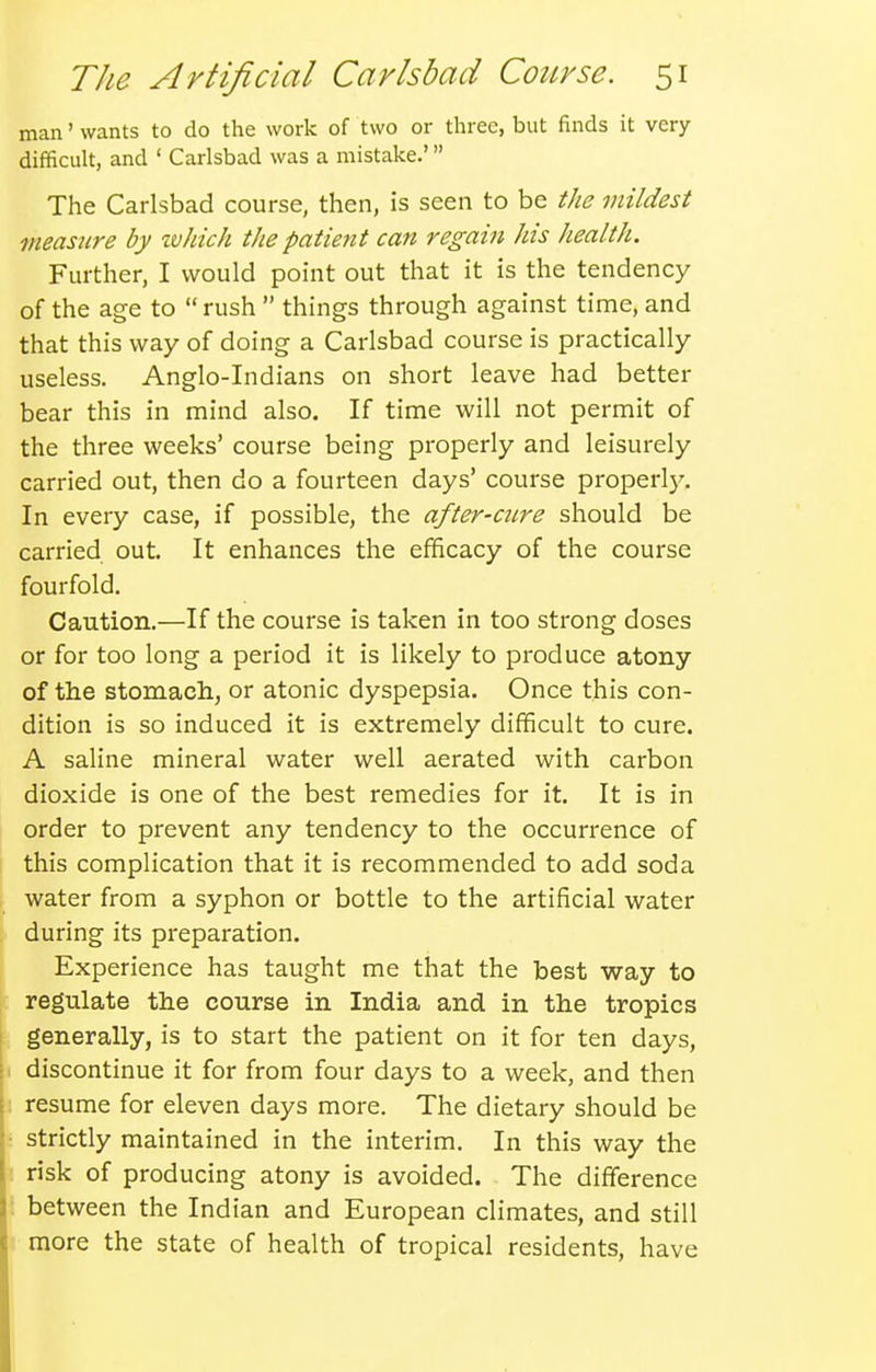 man' wants to do the work of two or three, but finds it very- difficult, and ' Carlsbad was a mistake.' The Carlsbad course, then, is seen to be the mildest measiire by ivJiich the patieyit can regain his health. Further, I would point out that it is the tendency of the age to  rush  things through against time, and that this way of doing a Carlsbad course is practically useless. Anglo-Indians on short leave had better bear this in mind also. If time will not permit of the three weeks' course being properly and leisurely carried out, then do a fourteen days' course properlj'. In every case, if possible, the after-mre should be carried out. It enhances the efficacy of the course fourfold. Caution.—If the course is taken in too strong doses or for too long a period it is likely to produce atony of the stomach, or atonic dyspepsia. Once this con- dition is so induced it is extremely difficult to cure. A saline mineral water well aerated with carbon dioxide is one of the best remedies for it. It is in order to prevent any tendency to the occurrence of this complication that it is recommended to add soda water from a syphon or bottle to the artificial water during its preparation. Experience has taught me that the best way to regulate the course in India and in the tropics generally, is to start the patient on it for ten days, discontinue it for from four days to a week, and then resume for eleven days more. The dietary should be strictly maintained in the interim. In this way the risk of producing atony is avoided. The difference between the Indian and European climates, and still more the state of health of tropical residents, have