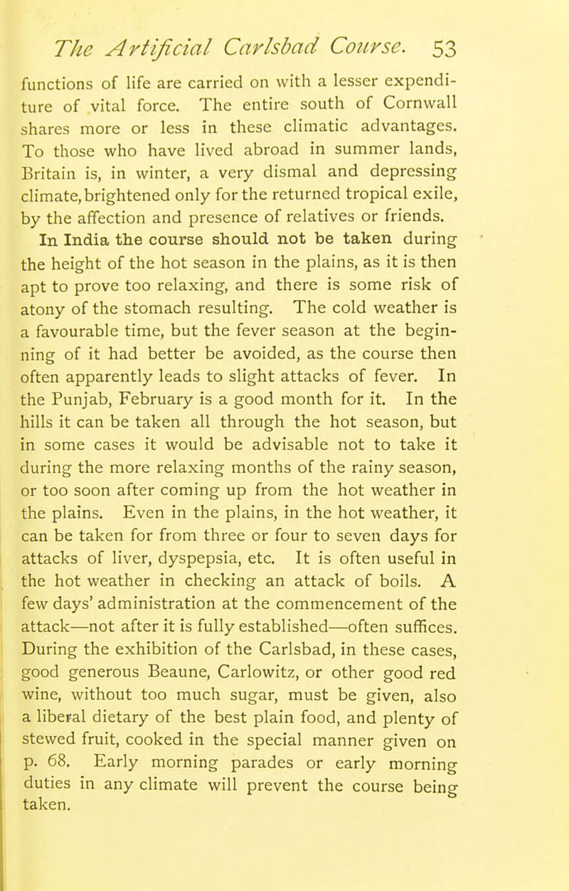 functions of life are carried on with a lesser expendi- ture of vital force. The entire south of Cornwall shares more or less in these climatic advantages. To those who have lived abroad in summer lands, Britain is, in winter, a very dismal and depressing climate, brightened only for the returned tropical exile, by the affection and presence of relatives or friends. In India the course should not be taken during the height of the hot season in the plains, as it is then apt to prove too relaxing, and there is some risk of atony of the stomach resulting. The cold weather is a favourable time, but the fever season at the begin- ning of it had better be avoided, as the course then often apparently leads to slight attacks of fever. In the Punjab, February is a good month for it. In the hills it can be taken all through the hot season, but in some cases it would be advisable not to take it during the more relaxing months of the rainy season, or too soon after coming up from the hot weather in the plains. Even in the plains, in the hot weather, it can be taken for from three or four to seven days for attacks of liver, dyspepsia, etc. It is often useful in the hot weather in checking an attack of boils. A few days' administration at the commencement of the attack—not after it is fully established—often suffices. During the exhibition of the Carlsbad, in these cases, good generous Beaune, Carlowitz, or other good red wine, without too much sugar, must be given, also a liberal dietary of the best plain food, and plenty of stewed fruit, cooked in the special manner given on p. 68. Early morning parades or early morning duties in any climate will prevent the course being taken.