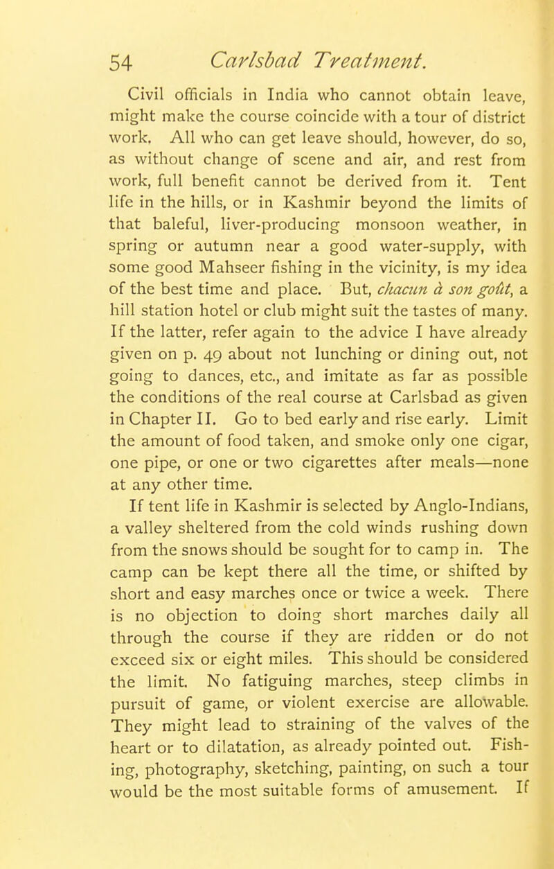 Civil officials in India who cannot obtain leave, might make the course coincide with a tour of district work. All who can get leave should, however, do so, as without change of scene and air, and rest from work, full benefit cannot be derived from it. Tent life in the hills, or in Kashmir beyond the limits of that baleful, liver-producing monsoon weather, in spring or autumn near a good water-supply, with some good Mahseer fishing in the vicinity, is my idea of the best time and place. But, chacim a son gofit, a hill station hotel or club might suit the tastes of many. If the latter, refer again to the advice I have already given on p. 49 about not lunching or dining out, not going to dances, etc., and imitate as far as possible the conditions of the real course at Carlsbad as given in Chapter II. Go to bed early and rise early. Limit the amount of food taken, and smoke only one cigar, one pipe, or one or two cigarettes after meals—none at any other time. If tent life in Kashmir is selected by Anglo-Indians, a valley sheltered from the cold winds rushing down from the snows should be sought for to camp in. The camp can be kept there all the time, or shifted by short and easy marches once or twice a week. There is no objection to doing short marches daily all through the course if they are ridden or do not exceed six or eight miles. This should be considered the limit. No fatiguing marches, steep climbs in pursuit of game, or violent exercise are allowable. They might lead to straining of the valves of the heart or to dilatation, as already pointed out. Fish- ing, photography, sketching, painting, on such a tour would be the most suitable forms of amusement. If