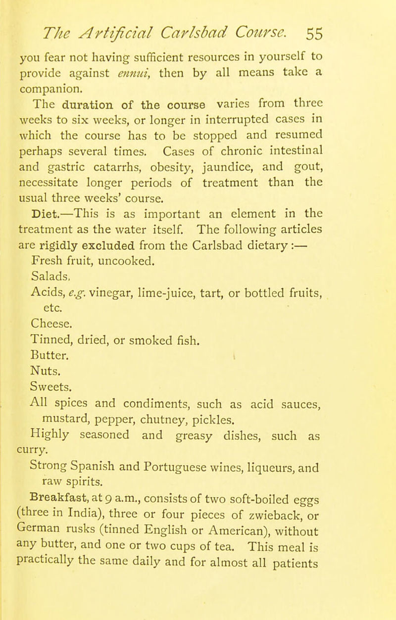 you fear not having sufficient resources in yourself to provide against ennui, then by all means take a companion. The duration of the course varies from three weeks to six weeks, or longer in interrupted cases in which the course has to be stopped and resumed perhaps several times. Cases of chronic intestinal and gastric catarrhs, obesity, jaundice, and gout, necessitate longer periods of treatment than the usual three weeks' course. Diet.—This is as important an element in the treatment as the water itself. The following articles are rigidly excluded from the Carlsbad dietary:— Fresh fruit, uncooked. Salads, Acids, e.g. vinegar, lime-juice, tart, or bottled fruits, etc. Cheese. Tinned, dried, or smoked fish. Butter. I Nuts. Sweets. All spices and condiments, such as acid sauces, mustard, pepper, chutney, pickles. Highly seasoned and greasy dishes, such as curry. Strong Spanish and Portuguese wines, liqueurs, and raw spirits. Breakfast, at 9 a.m., consists of two soft-boiled eggs (three in India), three or four pieces of zwieback, or German rusks (tinned English or American), without any butter, and one or two cups of tea. This meal is practically the same daily and for almost all patients