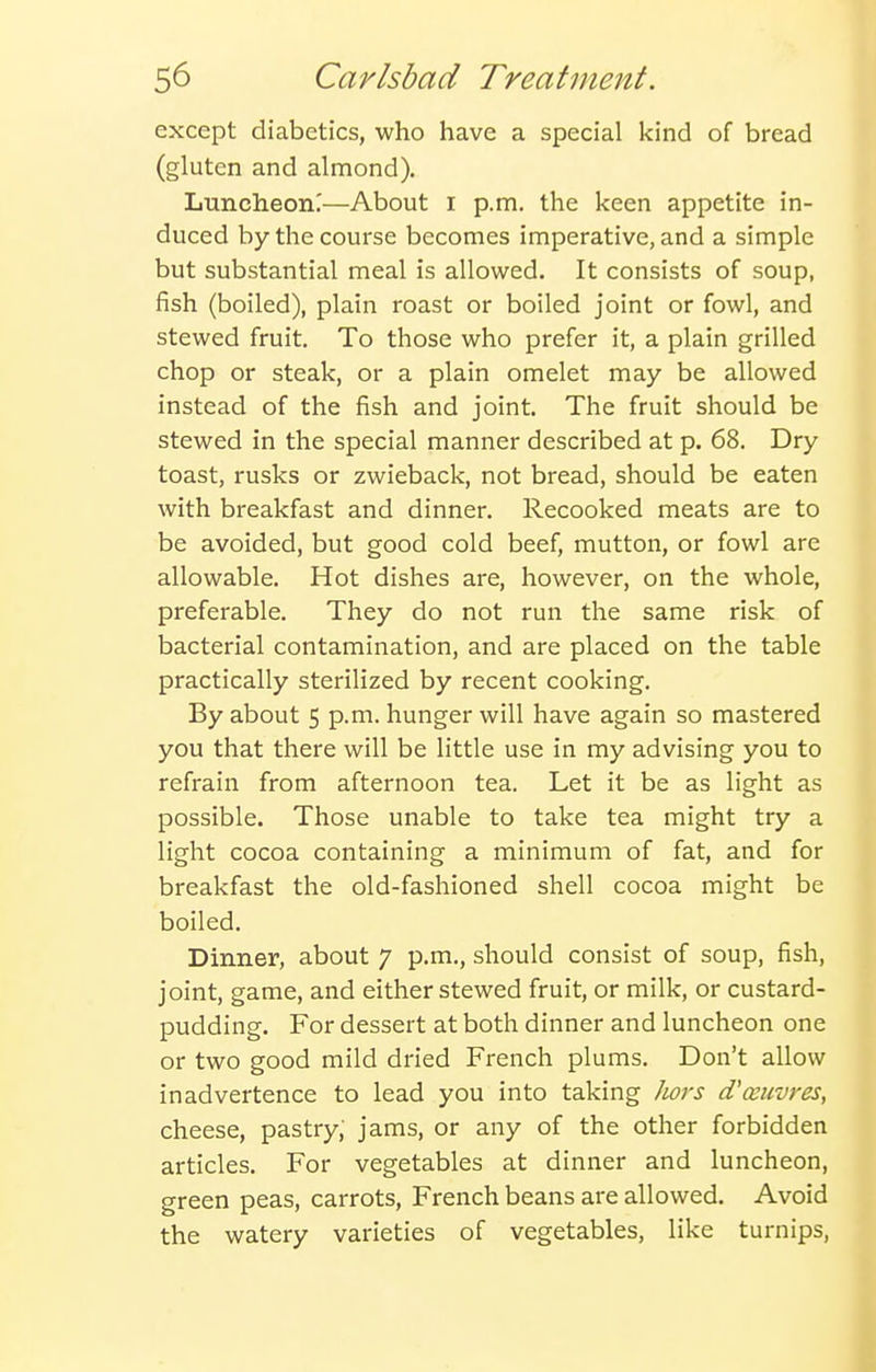 except diabetics, who have a special kind of bread (gluten and almond). Luncheon;—About i p.m. the keen appetite in- duced by the course becomes imperative, and a simple but substantial meal is allowed. It consists of soup, fish (boiled), plain roast or boiled joint or fowl, and stewed fruit. To those who prefer it, a plain grilled chop or steak, or a plain omelet may be allowed instead of the fish and joint. The fruit should be stewed in the special manner described at p. 68. Dry toast, rusks or zwieback, not bread, should be eaten with breakfast and dinner. Recooked meats are to be avoided, but good cold beef, mutton, or fowl are allowable. Hot dishes are, however, on the whole, preferable. They do not run the same risk of bacterial contamination, and are placed on the table practically sterilized by recent cooking. By about 5 p.m. hunger will have again so mastered you that there will be little use in my advising you to refrain from afternoon tea. Let it be as light as possible. Those unable to take tea might try a light cocoa containing a minimum of fat, and for breakfast the old-fashioned shell cocoa might be boiled. Dinner, about 7 p.m., should consist of soup, fish, joint, game, and either stewed fruit, or milk, or custard- pudding. For dessert at both dinner and luncheon one or two good mild dried French plums. Don't allow inadvertence to lead you into taking ]wrs (Vceuvres, cheese, pastry, jams, or any of the other forbidden articles. For vegetables at dinner and luncheon, green peas, carrots, French beans are allowed. Avoid the watery varieties of vegetables, like turnips.